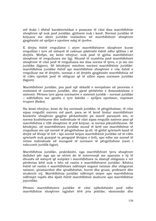 134
atë duke i dhënë karakteristikat e posaçme të cilat disa marrëdhënie
shoqërore që nuk janë juridike, gjithsesi nuk i kanë. Normat juridike të
krijuara me aktet juridike realizohen në marrëdhëniet shoqërore
gjegjësisht në sjelljet e njerëzve ndaj të tjerëve.
E drejta është rregullator i atyre marrëdhënieve shoqërore kurse
rregullimi i tyre në mënyrë të caktuar pikërisht është edhe qëllimi i së
drejtës. Mirëpo, siç kemi vërejtur, nuk janë të gjitha marrëdhëniet
shoqërore të rregulluara me ligj. Shumë të numërta janë marrëdhëniet
shoqërore të cilat janë të rregulluara me disa norma të tjera, e jo me ato
juridike (ligjore). Së këndejmi rezulton nocioni marrëdhënie juridike:
marrëdhënia juridike është ajo marrëdhënie shoqërore e cila është e
rregulluar me të drejtën, normat e së drejtës gjegjësisht marrëdhënia në
të cilën njerëzit janë të obliguar që të sillen sipas normave juridike
(ligjore).
Marrëdhëniet juridike, pra janë një shkallë e nevojshme në procesin e
realizimit të normave juridike, dhe pjesë përbërëse e domosdoshme e
sistemit. Përmes tyre pjesa normative e sistemit juridik – normat juridike
– ndërlidhen me pjesën e tyre faktike – sjelljen njerëzore, veprimet
trupore (fizike).
Siç kemi vërejtur, kemi dy lloj normash juridike; të përgjithshme, të cilat
sipas rregullit nxirren më parë, para se të kenë lindur marrëdhëniet
konkrete shoqërore gjegjëse përkatësisht pa marrë parasysh ato, si
norma kushtëzuese dhe individuale të cilat sipas rregullit nxirren pasi që
marrëdhënia e tillë shoqërore të jetë krijuar, si norma jokushtëzuese. Së
këndejmi, në marrëdhënien juridike mund të ketë ose marrëdhënie të
rregulluar me një normë të përgjithshme (p.sh. të gjithë qytetarët kanë të
drejtë në lëvizje të lirë – kjo normë krijon marrëdhënie juridike në të cilën
qytetarët nuk guxojnë ta pengojnë lëvizjen e lirë), apo edhe me normë të
vetme individuale në mungesë të normave të përgjithshme (rasti i
vakuumit juridik-ligjor).
Marrëdhënia juridike, praktikisht, nga marrëdhëniet tjera shoqërore
dallohet për nga ajo se shteti do të intervenojë me aparatin e tij të
dhunës në mënyrë që subjekti i marrëdhënies ta zbatojë obligimin e vet
përderisa këtë nuk e bën në rastin e marrëdhënieve juridike. Kështu
është në rastin e marrëdhënies ndërmjet organit tatimor dhe obliguesit
tatimor, qiramarrësit dhe qiradhënësit, burrit dhe gruas, profesorit dhe
studentit etj. Marrëdhënia juridike ndërmjet miqve apo marrëdhënia
ndërmjet vajzës dhe djalit është marrëdhënie dashurie apo marrëdhënie
jojuridike.
Përmes marrëdhënieve juridike të cilat njëkohësisht janë edhe
marrëdhënie shoqërore ngjishet tërë jeta politike, ekonomike dhe
 