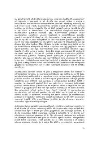 136
me pjesë tjera të së drejtës u takojnë ose vend me rëndësi të posaçme për
përcaktimin e nocionit të së drejtës ose prapë vetëm e drejta e
identifikimit me nocionin e marrëdhënies juridike. Ndërkaq, edhe aty ku
nuk është rasti i tillë, marrëdhënia juridike duhet që t’i lidhë normat
juridike me sjelljen e gjykatës dhe në këtë mënyrë sistemi juridik ta bëjë
si një tërësi të zakonshme. Çdo marrëdhënie shoqërore nuk është
marrëdhënie juridike dhepse çdo marrëdhënie juridike është
marrëdhënie shoqërore. Jashtë kuptimit të marrëdhënies juridike
gjenden marrëdhënie shoqërore të cilat asnjëherë nuk kanë qenë juridike
dhe as që do të jenë ndonjëherë si dhe vakuumet juridike gjegjësisht
rastet kur disa marrëdhënie shoqërore nuk janë të rregulluara me ligj
dhepse kjo ishte dashur. Marrëdhënia juridike me fjalë tjera është vetëm
ajo marrëdhënie shoqërore që është rregulluar me ligj gjegjësisht norma
ligjore-juridike. Kjo nga marrëdhëniet tjera shoqërore dallohet sipas
formës të cilën ia jep e drejta – ligji dhe sipas intervenimit të pushtetit
shtetëror deri tek i cili vjen si rrjedhojë e shkeljes së normave juridike.
Marrëdhënia juridike, ndërkaq është pothuajse e pamundur që të
dallohet për nga përmbajtja nga marrëdhëniet tjera shoqërore të cilitdo
kriter apo rëndësi dhepse nuk është vështirë të vërehet se zakonisht me
ligj janë të rregulluara vetëm marrëdhëniet më të rëndësishme shoqërore
gjegjësisht marrëdhëniet në të cilat ekzistojnë konfliktet më të mëdha
shoqërore.
Marrëdhënia juridike mund të jetë e rregulluar vetëm me normën e
përgjithshme juridike, me normën individuale apo vetëm me që të dyja.
Marrëdhënia juridike është e rregulluar vetëm me normën e përgjithshme
juridike atëherë kur është e mundur që të parashikohet ndonjë gjendje
shoqërore dhe atëherë kur normën e përgjithshme juridike është e
mundur ta zbatojmë drejtpërdrejt pa nxjerrjen e normave individuale
juridike. Marrëdhënia juridike më së shpeshti është e rregulluar me një
normë të përgjithshme dhe me një normë individuale të pakushtëzuar.
Kjo zakonisht bëhet atëherë kur është vështirë të parashikohen
marrëdhëniet në mënyrë precize për një kohë më të gjatë në të cilat
norma duhet të zbatohet. Ndërkaq më rrallë ndodh që marrëdhënia
juridike të rregullohet vetëm me normë individuale me të cilën plotësohet
vakuumi juridik. Çdo marrëdhënie juridike ka dy elemente kryesore:
autorizimi ligjor dhe obligimi ligjor.
Autorizimi ligjor karakterizon mundësinë e sjelljes së caktuar subjekteve
të së drejtës që mbron sistemin juridik. Ai ekziston si e drejtë subjektive,
kompetencë apo e drejtë për padi gjegjësisht për mbrojtje juridike. E
drejta subjektive është autorizim juridik i subjektit të së drejtës për
mbrojtjen e interesit personal të tij. Ajo gjithmonë ekziston kur subjekti
ka parasysh interesin e vet qoftë ai racional apo irracional. Kompetenca
prapë është autorizim i tillë juridik me të cilën subjekti i së drejtës
mbron interesin e huaj e jo të vetin. Për këtë arsye subjekti i autorizimit
 