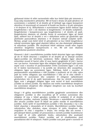 137
gjithmonë duhet të sillet racionalisht edhe kur është fjala për interesin e
huaj ndaj standardeve përkatëse. Më në fund e drejta në padi qëndron në
autorizimin e subjektit të së drejtës që të kërkojë nga organi kompetent
shtetëror të intervenojë në instancë të fundit me forcën e tij për mbrojtjen
e të drejtave të tij. Shfrytëzimin e autorizimeve ligjore duhet dalluar nga
keqpërdorimi i tyre i cili ekziston si keqpërdorim i të drejtës subjektive.
Keqpërdorimi i kompetencave apo keqpërdorimi i së drejtës në padi.
Keqpërdorimi ekziston në çfarëdo forme të autorizimit ligjor që është
fjala, atëherë kur të drejtën e vet e shfrytëzon ashtu që pjesërisht apo
plotësisht pamundëson zbatimin e të drejtave ndonjë subjekti tjetër.
Mirëpo, prapë nuk është lehtë të përcaktohet se kur është keqpërdorur
ndonjë autorizim ligjor gjatë zbatimit lidhur me çka ekzistojnë pikëpamje
të ndryshme juridike. Për drejtësinë është sidomos rrezik nëse organi
shtetëror keqpërdor kompetencën e vet. Në atë rast ekziston
keqpërdorimi pushtetit shtetëror.
Elementi i dytë i marrëdhënies juridike është detyrimi ligjor apo obligimi
që do të thotë detyrimi i subjektit të së drejtës që ta zbatojë normën
ligjore-juridike me kërcënim sanksioni. Edhe obligimi ligjor sikurse
autorizimi mund të bartet edhe të mos bartet gjegjësisht të jetë i bartur
ose i pa bartur. Autorizimi ligjor dhe obligimi ligjor plotësojnë njëri tjetrin
sepse nuk e mundur të paramendohet vetëm autorizimi ligjor i cili nuk
do të kishte korrelacionin e tij juridik me detyrimin dhe anasjelltas,
obligimin ligjor pa autorizimin ligjor. Ndërkaq, është e mundur të
paramendohet marrëdhënia e tillë juridike e pushtetit në të cilën njëra
palë ka vetëm obligimin apo marrëdhëniet e tilla në të cilat cilësitë e
subjektit të autorizimit dhe subjektit të obligimit njëkohësisht
gërshetohen tek të dy palët kontraktuese. Atje ku vërtetë autorizimit
ligjor nuk i përgjigjet obligimi ligjor nuk mund të ketë marrëdhënie
juridike as sistem juridik. Aty ekziston ose vetëm marrëdhënie shoqërore
me autorizime shoqërore dhe obligime shoqërore ose nuk ka kurrfarë
marrëdhënie shoqërore.
Grupi i të gjitha marrëdhënieve juridike gjegjësisht autorizimeve dhe
obligimeve juridike si dhe mundësia që të arrihen autorizime dhe
obligime të reja e bëjnë gjendjen juridike të subjektit të së drejtës
(situatën juridike, statusin juridik). Struktura e marrëdhënies juridike
dhe situata juridike kanë të bëjnë me palën statike të marrëdhënies
juridike. Anën tjetër të marrëdhënies juridike e bën dinamika e tij e cila
është shprehje e dinamikës së të drejtës. Marrëdhëniet juridike lindin,
ndryshohen dhe zhduken sipas nevojave të jetës shoqërore dhe
rregullave të cilat i rregullon e drejta. Ato nevoja dhe ato norma i
përcaktojnë faktet juridike në prezumimin e normës juridike kushtëzuese
në bazë të së cilës pikërisht lindin, ndryshohen dhe pushojnë
marrëdhëniet juridike. Faktet juridike më të rëndësishme janë
parashkrimi dhe të mbajturit. Faktet juridike nuk janë pjesë e nocionit të
 