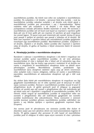 138
marrëdhënies juridike. Ky është rast edhe me subjektet e marrëdhënies
juridike. Pa subjektin e së drejtës – personat fizik dhe juridik – nuk ka
marrëdhënie juridike ndonëse subjekti i së drejtës nuk është pjesë e
marrëdhënies juridike por prezumimi i saj i domosdoshëm. Njësoj
vazhdon edhe për subjektin e së drejtës i cili duke filluar nga
jurispodenca romake përcakton lëndën materiale si send. Në nocionin e
marrëdhënies juridike më në fund nuk hyjnë as veprimet e njerëzve qoftë
fjala për ato të lirat qoftë për ato veprime të njerëzve që janë rregulluar
me normë ligjore. Të parat nuk janë relativisht për normë, derisa të tjerat
janë pasojë e sjelljes së njerëzve apo pasojë e shkeljes së të drejtës. Në
këtë rast veprimet e njerëzve lidhen për marrëdhëniet juridike gjegjësisht
rezultojnë nga marrëdhëniet juridike. Marrëdhëniet juridike, subjektet e
së drejtës, objektet e së drejtës, faktet juridike dhe veprimet e njerëzve
ndaj së drejtës, të gjitha së bashku e bëjnë elementin faktit të sistemit
juridik.
4. Përmbajtja juridike e marrëdhënies shoqërore
Karakteri i caktuar i marrëdhënies shoqërore i cili është i rregulluar me
normat juridike quhet marrëdhënie juridike. Ai në vete përmban
karakteristikat të cilat e dallojnë dhe e bëjnë atë të ndryshëm nga disa
marrëdhënie tjera. Kjo ka lindur nga procesi i realizimit të së drejtës me
rastin e rregullimit të marrëdhënieve shoqërore duke ua dhënë atyre
përmbajtjen juridike. Marrëdhënia juridike, praktikisht nga
marrëdhëniet tjera shoqërore dallohet sipas asaj që shteti intervenon
nëse subjekti nuk e kryen obligimin, ndërsa në rastin e marrëdhënies
jojuridike, marrëdhënies së zakonshme shoqërore një gjë e tillë nuk
ndodh.
Siç shihet fjala është për marrëdhënien shoqërore të rregulluar me ligj
gjegjësisht marrëdhënien me të cilën njerëzit janë të detyruar të sillen
sipas normave juridike. Normat e marrëdhënies juridike mund të jenë të
përgjithshme (p.sh. të gjithë qytetarët janë të obliguar ta paguajnë
tatimin në pronë) apo një normë e përgjithshme dhe një individuale gjë
që është rasti më i shpeshtë i rregullimit të marrëdhënies juridike. Në të
vërtetë, është rregull që marrëdhënia juridike të rregullohet edhe me
normën e përgjithshme dhe atë individuale gjegjësisht me normën
juridike kushtëzuese dhe jokushtëzuese. Pjesa normative e sistemit
juridik (normat juridike) përmes marrëdhënies juridike ndërlidhet me
pjesën e saj faktike (sjelljen e njerëzve) gjegjësisht veprimet fizike
(trupore).
Ato norma janë të përcaktuara me sistemin juridik dhe duhet të
zbatohen sepse pas tyre qëndron shteti me instrumentalizimin legjitim të
forcës. Të gjitha organet dhe personat të cilët hyjnë në marrëdhënie
juridike janë të obliguar të sillen sipas atyre normave të cilat i përmban
 