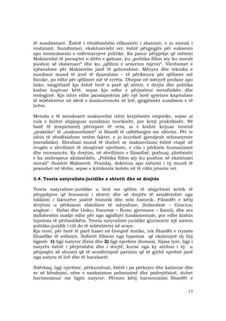 13
të sundimtarit. Është i rëndësishëm efikasiteti i zbatimit, e jo morali i
realizimit. Sundimtari, ekskluzivisht vet, është përgjegjës për suksesin
apo mossuksesin e ndërmarrjeve politike. Ka pasur përpjekje që mësimi
Makiavelist të paraqitet n ditën e gabuar, ku „politika fillon aty ku morali
pushon së ekzistuari“ dhe ku „qëllimi e arsyeton mjetin“. Vlerësimet e
njëanshme për Makiavelin janë të gabueshme. Mënyra dhe teknika e
sundimit mund të jenë të dyanshme – të përdorura për qëllimet më
fisnike, po edhe për qëllimet më të errëta. Dhepse në mënyrë profane apo
laike, megjithatë kjo është herë a parë që shteti, e drejta dhe politika
kishin kuptuar këtë, sepse kjo edhe e përjashtoi metafizikën dhe
teologjinë. Kjo ishte edhe paralajmërim për një botë qytetare kapitaliste
të mbështetur në idetë e konkurrencës së lirë, gjegjësisht sundimin e të
lirëve.
Metoda e të menduarit makiavelist ishte krejtësisht empirike, sepse ai
nuk e kishte shpjeguar sundimin teorikisht, por krejt praktikisht. Në
bazë të (empirizmit) përvojave të veta, ai e kishte krijuar teorinë
„praktike“ të „makiavelizmit“ si filozofi të udhëheqjes me shtetin. Për te
ishin të rëndësishme vetëm faktet, e jo kurrfarë gjendjesh mbinatyrore
(metafizike). Sheshazi mund të thuhet se makiavelizmi është etapë në
rrugën e zhvillimit të shoqërisë njerëzore, e cila i përkiste humanizmit
dhe renesancës. Ky drejtim, në zhvillimin e filozofisë, pothuaj, plotësisht
e ka zmbrapsur skolastikën. „Politika fillon aty ku pushon së ekzistuari
morali“ thoshte Makiaveli. Prandaj, doktrina apo mësimi i tij mund të
pranohet në tërësi, sepse e kritikonte kohën në të cilën jetonte vet.
3.4. Teoria natyraliste-juridike e shtetit dhe së drejtës
Teoria natyraliste–juridike u lind me qëllim të shqyrtimit kritik të
përpjekjeve që fenomeni i shtetit dhe së drejtës të sendërtohet nga
ndikimi i faktorëve jashtë historik dhe mbi historik. Filozofët e këtij
drejtimi u përkisnin shkollave të ndryshme, (holandeze – Grocius;
angleze - Hobsi dhe Lloku; franceze – Ruso; gjermane – Kanti), dhe ata
dalloheshin madje edhe për nga zgjidhjet fundamentale, por edhe kishin
hipoteza të përbashkëta. Teoria natyraliste-juridike gjurmonte një sistem
politiko-juridik i cili do të mbështetej në arsye.
Kjo teori, për herë të parë haset në Greqinë Antike, tek filozofët e rrymës
filozofike të sofizmit. Sofistët fillonin nga hipoteza që ekzistojnë dy lloj
ligjesh: 1) ligji natyror (fizis) dhe 2) ligji njerëzor (homos). Sipas tyre, ligji i
natyrës është i përjetshëm dhe i drejtë, kurse nga ky atribut i tij u
përpoqën së shumti që të sendërtojmë parimin që të gjithë njerëzit janë
nga natyra të lirë dhe të barabartë.
Ndërkaq, ligji njerëzor, përkundrazi, është i pa përkryer dhe kalimtar dhe
se së këndejmi, nëse e sanksionon pabarazinë dhe padrejtësinë, duhet
harmonizuar me ligjin natyror. Përmes këtij harmonizimi filozofët e
 