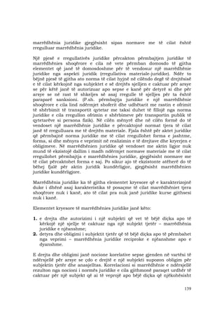 139
marrëdhënia juridike gjegjësisht sipas normave me të cilat është
rregulluar marrëdhënia juridike.
Një pjesë e rregullativës juridike përcakton përmbajtjen juridike të
marrëdhënies shoqërore e cila në vete përmban domosdo të gjitha
elementet që janë të domosdoshme për të vendosur një marrëdhënie
juridike nga aspekti juridik (rregullativa materiale-juridike). Ndër to
bëjnë pjesë të gjitha ato norma të cilat hyjnë në cilëndo degë të drejtësisë
e të cilat kërkojnë nga subjektet e së drejtës sjelljen e caktuar për arsye
se për këtë janë të autorizuar apo sepse e kanë për detyrë si dhe për
arsye se në rast të shkeljes së asaj rregulle të sjelljes për ta është
paraparë sanksioni. (P.sh. përmbajtja juridike e një marrëdhënie
shoqërore e cila lind ndërmjet shoferit dhe udhëtarit me rastin e ofrimit
të shërbimit të transportit qytetar me taksi duhet të fillojë nga norma
juridike e cila rregullon ofrimin e shërbimeve për transportin publik të
qytetarëve si persona fizik). Në cilën mënyrë dhe në cilën formë do të
vendoset një marrëdhënie juridike e përcaktojnë normat tjera të cilat
janë të rregulluara me të drejtën materiale. Fjala është për aktet juridike
që përmbajnë norma juridike me të cilat rregullohet forma e jashtme,
forma, si dhe mënyra e veprimit në realizimin e të drejtave dhe kryerjen e
obligimeve. Në marrëdhënien juridike që vendoset me aktin ligjor nuk
mund të ekzistojë dallim i madh ndërmjet normave materiale me të cilat
rregullohet përmbajtja e marrëdhënies juridike, gjegjësisht normave me
të cilat përcaktohet forma e saj. Po sikur ajo të ekzistonte atëherë do të
bëhej fjalë për aktin juridik kundërligjor, gjegjësisht marrëdhënien
juridike kundërligjore.
Marrëdhënia juridike ka të gjitha elementet kryesore që e karakterizojnë
duke i dhënë asaj karakteristika të posaçme të cilat marrëdhëniet tjera
shoqërore nuk i kanë, ato të cilat pra nuk janë juridike kurse gjithsesi
nuk i kanë.
Elementet kryesore të marrëdhënies juridike janë këto:
1. e drejta dhe autorizimi i një subjekti që vet të bëjë diçka apo të
kërkojë një sjellje të caktuar nga një subjekt tjetër – marrëdhënia
juridike e njëanshme;
2. detyra dhe obligimi i subjektit tjetër që të bëjë diçka apo të përmbahet
nga veprimi – marrëdhënia juridike reciproke e njëanshme apo e
dyanshme.
E drejta dhe obligimi janë nocione korelative sepse gjenden në vartësi të
ndërsjellë për arsye se çdo e drejtë e një subjekti supozon obligim për
subjektin tjetër dhe anasjelltas. Korrelacioni si marrëdhënie e ndërsjellë
rezulton nga nocioni i normës juridike e cila gjithmonë paraqet urdhër të
caktuar për një subjekt që ai të veprojë apo bëjë diçka që njëkohësisht
 