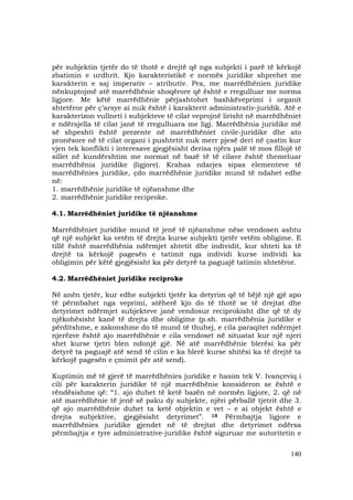 140
për subjektin tjetër do të thotë e drejtë që nga subjekti i parë të kërkojë
zbatimin e urdhrit. Kjo karakteristikë e normës juridike shprehet me
karakterin e saj imperativ – atributiv. Pra, me marrëdhënien juridike
nënkuptojmë atë marrëdhënie shoqërore që është e rregulluar me norma
ligjore. Me këtë marrëdhënie përjashtohet bashkëveprimi i organit
shtetëror për ç’arsye ai nuk është i karakterit administrativ-juridik. Atë e
karakterizon vullneti i subjekteve të cilat veprojnë lirisht në marrëdhëniet
e ndërsjella të cilat janë të rregulluara me ligj. Marrëdhënia juridike më
së shpeshti është prezente në marrëdhëniet civile-juridike dhe ato
pronësore në të cilat organi i pushtetit nuk merr pjesë deri në çastin kur
vjen tek konflikti i interesave gjegjësisht derisa njëra palë të mos fillojë të
sillet në kundërshtim me normat në bazë të të cilave është themeluar
marrëdhënia juridike (ligjore). Krahas ndarjes sipas elementeve të
marrëdhënies juridike, çdo marrëdhënie juridike mund të ndahet edhe
në:
1. marrëdhënie juridike të njëanshme dhe
2. marrëdhënie juridike reciproke.
4.1. Marrëdhëniet juridike të njëanshme
Marrëdhëniet juridike mund të jenë të njëanshme nëse vendosen ashtu
që një subjekt ka vetëm të drejta kurse subjekti tjetër vetëm obligime. E
tillë është marrëdhënia ndërmjet shtetit dhe individit, kur shteti ka të
drejtë ta kërkojë pagesën e tatimit nga individi kurse individi ka
obligimin për këtë gjegjësisht ka për detyrë ta paguajë tatimin shtetëror.
4.2. Marrëdhëniet juridike reciproke
Në anën tjetër, kur edhe subjekti tjetër ka detyrim që të bëjë një gjë apo
të përmbahet nga veprimi, atëherë kjo do të thotë se të drejtat dhe
detyrimet ndërmjet subjekteve janë vendosur reciprokisht dhe që të dy
njëkohësisht kanë të drejta dhe obligime (p.sh. marrëdhënia juridike e
përditshme, e zakonshme do të mund të thuhej, e cila paraqitet ndërmjet
njerëzve është ajo marrëdhënie e cila vendoset në situatat kur një njeri
shet kurse tjetri blen ndonjë gjë. Në atë marrëdhënie blerësi ka për
detyrë ta paguajë atë send të cilin e ka blerë kurse shitësi ka të drejtë ta
kërkojë pagesën e çmimit për atë send).
Kuptimin më të gjerë të marrëdhënies juridike e hasim tek V. Ivançeviq i
cili për karakterin juridike të një marrëdhënie konsideron se është e
rëndësishme që: “1. ajo duhet të ketë bazën në normën ligjore, 2. që në
atë marrëdhënie të jenë së paku dy subjekte, njëri përballë tjetrit dhe 3.
që ajo marrëdhënie duhet ta ketë objektin e vet – e ai objekt është e
drejta subjektive, gjegjësisht detyrimet”. 15 Përmbajtja ligjore e
marrëdhënies juridike gjendet në të drejtat dhe detyrimet ndërsa
përmbajtja e tyre administrative-juridike është siguruar me autoritetin e
 