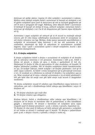 142
detyruar në sjellje aktive, veprim të cilin subjekti i autorizimit e cakton.
Kështu nëse ndonjë subjekt është i autorizuar të banojë në shtëpinë e vet
të gjitha subjektet tjera janë të detyruara që atë ta durojnë gjegjësisht që
atë të mos e pengojnë më asgjë. Ndërkaq, nëse dikush është i autorizuar
të kërkojë të banojë në shtëpi të huaj, atëherë subjekti i detyrimit është i
detyruar që shtëpinë e vet t’ia lë në dispozicion për banim sipas kërkesës
së tij.
Autorizimi i jepet subjektit në mënyrë që ai të mund ta realizojë ndonjë
interes për të cilin klasa udhëheqëse (sunduese) sheh të nevojshme se
atë duhet mbrojtur me ligj. Mirëpo, duke pasur parasysh marrëdhënien e
subjektit të autorizimit ndaj interesit i cili me atë autorizim të tij
realizohet, ekzistojnë dy lloje të ndryshme të autorizimeve juridike
(ligjore). Lloji i parë i autorizimit quhet e drejtë subjektive, kurse i dyti
autorizim (kompetencë).
5.1. E drejta subjektive
E drejta subjektive është e drejta e autorizimit të subjektit të së drejtës
për ta mbrojtur interesin e vet personal. Autorizimi i tillë p.sh. është e
drejta në pronë, e drejta në qira, e drejta e qarkullimit të lirë etj.
Ekzistojnë të drejta të tilla të panumërta të cilat studiohen në kuadër të
degëve përkatëse juridike. Për të drejtën subjektive është karakteristike
se ajo, në kufijtë caktuar, është subjekt i së drejtës plotësisht i lirë që të
sillet sipas vullnetit. Ai është i vetmi kompetent që ta përcaktojë interesin
e vet, të vendosë se a dëshiron ta mbrojë të drejtën e tij subjektive apo jo
etj. Nëse vendosë që të mos e zbatojë autorizimin e tij ai është plotësisht i
lirë për këtë dhe në asnjë rast për këtë arsye nuk mund t’i shqiptohet
sanksioni.
Të drejta subjektive mund të ndahen apo klasifikohen sipas kritereve të
ndryshme, por më e rëndësishmja është ndarja apo klasifikimi i atyre të
drejtave në:
1. Të drejtat absolute apo reale dhe
2. Të drejtat relative apo obligative.
Krahas këtyre, është e rëndësishme edhe ndarja apo klasifikimi i të
drejtave në të drejta të bartshme dhe të pabartshme si dhe klasifikimi
gjegjës i detyrimeve. Të drejtat e bartshme në subjektet tjera sipas
rregullit janë të drejtat pronësore – p.sh. e drejta e pronës, hipotekat etj.
Të drejtat të cilat janë të lidhura në këtë mënyrë për personin e subjektit
të vet vetëm ai mund t’i realizojë apo t’i kryejë. Të drejtat e pabartshme
janë: p.sh. e drejta e burrit, e prindit, e drejta e votës etj.
 