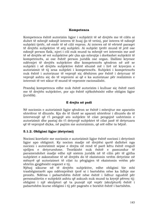 143
Kompetenca
Kompetenca është autorizim ligjor i subjektit të së drejtës me të cilën ai
duhet të mbrojë ndonjë interes të huaj (jo të vetin), por interes të ndonjë
subjekti tjetër, në emër të së cilit vepron. Ai interes në të vërtetë paraqet
të drejtën subjektive të atij subjekti. Ai subjekt tjetër mund të jetë ose
ndonjë person fizik, njeri i cili nuk mund ta mbrojë vet interesin me anë
të së drejtës së vet subjektive për çka ajo mbrojtje i dorëzohet subjektit të
kompetencës, ai ose është person juridik ose organ. Dallimi kryesor
ndërmjet të drejtës subjektive dhe kompetencës qëndron në atë se
subjekti i së drejtës subjektive është shumë më i lirë në kryerjen e
autorizimit të tij sesa subjekti i kompetencës. Subjekti i kompetencës
nuk është i autorizuar të veprojë siç dëshiron por është i detyruar të
veprojë ashtu siç do të vepronte ai që e ka autorizuar për realizimin e
interesit të vet sikur të mund të vepronte racionalisht.
Prandaj kompetenca edhe nuk është autorizim i kulluar siç është rasti
me të drejtën subjektive, por ajo është njëkohësisht edhe obligim ligjor
(juridik).
E drejta në padi
Në nocionin e autorizimit ligjor qëndron se është i mbrojtur me aparatin
shtetëror të dhunës. Kjo do të thotë se aparati shtetëror i dhunës do të
intervenojë që t’i pengojë ato subjekte të cilat pengojnë ushtrimin e
autorizimit dhe pastaj do t’i detyrojë subjektet të cilat janë të detyruara
që të veprojnë diçka, në pajtim me autorizimin, që atë edhe ta bëjnë.
5.1.2. Obligimi ligjor (detyrimi)
Nocioni korelativ me nocionin e autorizimit ligjor është nocioni i detyrimit
ligjor apo obligimit. Ky nocion madje në drejtësi qartë dallohet nga
nocioni i autorizimit sepse e drejta në rend të parë këtu është rregull
sjelljen e detyrueshme. Teorikisht nuk është e pamundur të
paramendohet madje edhe një sistem juridik në të cilin për të gjitha
subjektet e zakonshme të së drejtës do të ekzistonin vetëm detyrime në
mënyrë që autorizimet të cilat iu përgjigjen të ekzistonin vetëm për
shtetin gjegjësisht organet e tij.
Njësoj sikurse në të drejtën subjektive, edhe obligimi bie mbi
trashëgimtarët apo ndërmjetësit tjerë si i bartshëm nëse ka lidhje me
pronën. Ndërsa i pabartshëm është nëse është i lidhur ngushtë për
personalitetin e subjektit ashtu që askush nuk mund ta kryejë përveç tij:
obligimi i një skulptori që ta punojë një vepër (skulpturë) është i
pabartshëm kurse obligimi i tij për pagesën e borxhit është i bartshëm.
 