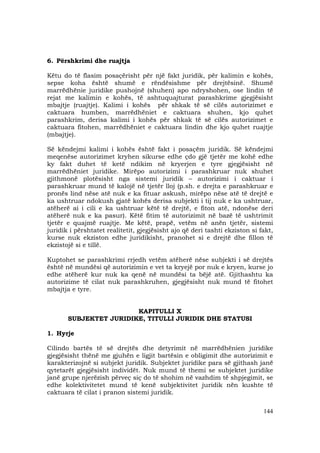 144
6. Përshkrimi dhe ruajtja
Këtu do të flasim posaçërisht për një fakt juridik, për kalimin e kohës,
sepse koha është shumë e rëndësishme për drejtësinë. Shumë
marrëdhënie juridike pushojnë (shuhen) apo ndryshohen, ose lindin të
rejat me kalimin e kohës, të ashtuquajturat parashkrime gjegjësisht
mbajtje (ruajtje). Kalimi i kohës për shkak të së cilës autorizimet e
caktuara humben, marrëdhëniet e caktuara shuhen, kjo quhet
parashkrim, derisa kalimi i kohës për shkak të së cilës autorizimet e
caktuara fitohen, marrëdhëniet e caktuara lindin dhe kjo quhet ruajtje
(mbajtje).
Së këndejmi kalimi i kohës është fakt i posaçëm juridik. Së këndejmi
meqenëse autorizimet kryhen sikurse edhe çdo gjë tjetër me kohë edhe
ky fakt duhet të ketë ndikim në kryerjen e tyre gjegjësisht në
marrëdhëniet juridike. Mirëpo autorizimi i parashkruar nuk shuhet
gjithmonë plotësisht nga sistemi juridik – autorizimi i caktuar i
parashkruar mund të kalojë në tjetër lloj (p.sh. e drejta e parashkruar e
pronës lind nëse atë nuk e ka fituar askush, mirëpo nëse atë të drejtë e
ka ushtruar ndokush gjatë kohës derisa subjekti i tij nuk e ka ushtruar,
atëherë ai i cili e ka ushtruar këtë të drejtë, e fiton atë, ndonëse deri
atëherë nuk e ka pasur). Këtë fitim të autorizimit në bazë të ushtrimit
tjetër e quajmë ruajtje. Me këtë, prapë, vetëm në anën tjetër, sistemi
juridik i përshtatet realitetit, gjegjësisht ajo që deri tashti ekziston si fakt,
kurse nuk ekziston edhe juridikisht, pranohet si e drejtë dhe fillon të
ekzistojë si e tillë.
Kuptohet se parashkrimi rrjedh vetëm atëherë nëse subjekti i së drejtës
është në mundësi që autorizimin e vet ta kryejë por nuk e kryen, kurse jo
edhe atëherë kur nuk ka qenë në mundësi ta bëjë atë. Gjithashtu ka
autorizime të cilat nuk parashkruhen, gjegjësisht nuk mund të fitohet
mbajtja e tyre.
KAPITULLI X
SUBJEKTET JURIDIKE, TITULLI JURIDIK DHE STATUSI
1. Hyrje
Cilindo bartës të së drejtës dhe detyrimit në marrëdhënien juridike
gjegjësisht thënë me gjuhën e ligjit bartësin e obligimit dhe autorizimit e
karakterizojnë si subjekt juridik. Subjektet juridike para së gjithash janë
qytetarët gjegjësisht individët. Nuk mund të themi se subjektet juridike
janë grupe njerëzish përveç siç do të shohim në vazhdim të shpjegimit, se
edhe kolektivitetet mund të kenë subjektivitet juridik nën kushte të
caktuara të cilat i pranon sistemi juridik.
 