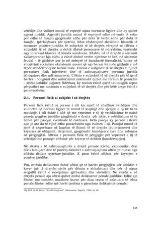 146
vetëdije dhe vullnet mund të veprojë sipas normave ligjore dhe ky quhet
agjent juridik. Agjentët juridik mund të veprojnë edhe në emër të vetin
por edhe të huajin gjegjësisht edhe për dobi të vetën edhe për dobi të
huajën, (përfaqësues për tjetrin). Nëse vështrojmë zhvillimin historik të
normave pozitive-juridike të subjektit të së drejtës vërejmë se cilësia e
subjektit të së drejtës u është dhënë personave të ndryshëm, varësisht
nga interesat klasore të klasës sunduese. Kështu në të drejtën e sistemit
skllavopronar kjo cilësi u është dhënë vetëm njerëzve të lirë, në sistemin
feudal – të gjithëve por jo në mënyrë të barabartë formalisht, kurse në
shoqërinë socialiste ekzistonin masat që ajo barazi formale gjithnjë e më
tepër shndërrohej në barazi reale. Cilësia e subjektit të së drejtës u njihet
personave fizik (njerëzve) dhe të ashtuquajturve persona juridik
(shoqatave dhe ndërmarrjeve). Cilësia e subjektit të së drejtës për të qenë
bartës i obligimit dhe autorizimit zakonisht quhet me termin të posaçëm
– aftësi juridike (ligjore). Ndërkaq, ky nocion është qartë tautologjik sepse
përputhet me nocionin e subjektit të së drejtës dhe për këtë arsye është i
panevojshëm.
2.1. Personi fizik si subjekt i së drejtës
Personi fizik është ai person i cili ka mjaft të zhvilluar vetëdijen dhe
vullnetin që normat ligjore të mund t’i kuptojë dhe sjelljen e tij në to ta
motivojë, i cili është i aftë që me veprimet e tij të vetëdijshme të nxisë
pasoja gjegjëse juridike gjegjësisht e drejta për aktet e vetëdijshme të tij
lidhet për pasojat eventuale të caktuara. Këto pasoja ky person i deshi
apo jo ato do të vijnë edhe pavarësisht nga vullneti i tij. Pasojat mund të
jenë të shprehura në kuptim të fitimit të së drejtës (autorizimeve) dhe
kryerjes së obligimit, detyrimit, gjegjësisht humbjen e tyre dhe sidomos
në përgjegjësi. Aftësia e personit fizik të përgjigjet për veprimet e tij të
vetëdijshme paraqet aftësinë për kryerje të deliktit (kundërvajtjes).
Në sferën e të ashtuquajturës e drejtë private (civile, ekonomike, deri
diku familjare dhe të punës) dallohet e ashtuquajtura aftësi punuese nga
aftësia delikte qytetare-juridike. E para është aftësia për kryerjen e
punëve juridike.
Pra, zotësia delikuente është aftësi që të bartet përgjegjësi për deliktin e
kryer (në të drejtën civile për dëmin e shkaktuar) dhe për të sipas
rregullit është e nevojshme gjithashtu dhe shëndeti. Në sferën e së
drejtës penale ajo aftësi quhet zotësi delikuente penale-juridike. Edhe ajo
fitohet me moshën madhore kurse për disa vepra të caktuara të lehta
penale fitohet edhe më herët (zotësia e pjesshme delikuente penale).
________________________
16) Shih në B. Periq: “Struktura prava”, Informator, Zagreb, 1988, fq. 65.
 