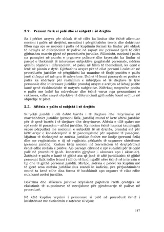 147
2.2. Personi fizik si palë dhe si subjekt i së drejtës
Sa i përket arsyes për shkak të së cilës ka lindur dhe është afirmuar
nocioni i palës në drejtësi, mendimi i përgjithshëm teorik dhe doktrinar
fillon nga ajo se nocioni i palës në kuptimin formal ka lindur për shkak
të nevojës së diferencimit të palëve në raport me personat tjerë të cilët
gjithashtu marrin pjesë në procedurën juridike. Fillimisht, nocioni i palës
na paraqitet në punën e organeve policore dhe kryesisht ka lindur si
pasojë e theksimit të interesave subjektive gjegjësisht personale, ndërsa
qëllimi objektiv i diferencimit, së paku në fillim të themelimit, ka qenë e
lënë në planin e dytë. Gjithashtu arsyet për të cilat personi i caktuar në
procedurën juridike në përgjithësi ka mundur të fitojë pozitën e palës
janë shfaqur në mënyra të ndryshme. Duhet të kemi parasysh se pozita e
palës ka shërbyer për realizimin e mbrojtjes së të drejtave të tyre
personale dhe interesave juridike prandaj arsyet e arritjes së kësaj pozite
kanë qenë ekskluzivisht të natyrës subjektive. Ndërkaq meqenëse pozita
e palës me kohë ka ndryshuar dhe është varur nga prezumimet e
caktuara, edhe arsyet objektive të diferencimit gjithashtu kanë ardhur në
shprehje të plotë.
2.3. Aftësia e palës si subjekt i së drejtës
Subjekti juridik i cili është bartës i të drejtave dhe detyrimeve në
marrëdhëniet juridike (personi fizik, juridik) mund të ketë aftësi juridike
për të qenë bartës i të drejtave dhe detyrimeve. Aftësia e tillë quhet me
një emër të posaçëm – aftësi juridike. Ky nocion është haptazi tautologjik
sepse përputhet me nocionin e subjektit të së drejtës, prandaj atë për
këtë arsye e konsiderojmë si të panevojshme për sqarime të posaçme.
Mjafton të theksojmë se zotësia juridike fitohet me lindje (personi fizik)
dhe me regjistrimin e tij në regjistrin përkatës të organeve shtetërore
(personi juridik). Krahas këtij nocioni në korrelacion të drejtpërdrejt
është edhe zotësia e palëve. Ajo paraqet cilësinë e një subjekti për të qenë
palë në procedurë (p.sh. kontestin gjyqësor – akuzues apo i akuzuar).
Zotësinë e palës e kanë të gjithë ata që janë të aftë juridikisht: të gjithë
personat fizik (edhe fetusi i cili do të lind i gjallë nëse është në interesin e
tij) dhe të gjithë personat juridik. Mirëpo, zotësia e palëve ka kuptim më
të gjerë sesa zotësia juridike (ius standi in iudicio), pra përjashtimisht
mund ta kenë edhe disa forma të bashkimit apo organet të cilat edhe
nuk kanë zotësi juridike.
Doktrina dhe shkenca juridike kryesisht pajtohen rreth çështjes së
ekzistimit të supozimeve të nevojshme për pjesëmarrje të palëve në
procedurë.
Në këtë kuptim veprimi i personave si palë në procedurë është i
kushtëzuar me ekzistimin e zotësive si vijon:
 
