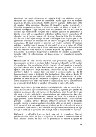 14
stoicizmit, më vonë, dëshiruan të tregojnë krejt çka ekziston (natyra,
shoqëria dhe njeriu) duhet të barazohet sipas ligjit unik të natyrës
(logos), në të cilin, njëkohësisht është edhe vet kuptimi i botës dhe i jetës
së njeriut. Këto mendime fillestare të filozofëve antik, teoricienët e
Shkollës natyraliste-juridike i përsëritën edhe në fillim të shek. XVI.
Dallimi konceptor i ligjit natyror dhe atij njerëzor, tek ata u kthye në
distinkt apo dallim midis natyrës dhe të drejtës pozitive. Të përbashkët e
kishin vetëm atë se rregullimi i ardhshëm politik është i mundshëm të
shprehet me të drejtat natyrore të njerëzve, (barazia, liria dhe drejtësia),
të cilat ata i theksojnë madje me vet udhëheqjen dhe arsyen tyre e cila
gjithmonë dominon në shoqëri dhe në natyrë, me gjithë të panjohurat e
deritashme, të cilat duhet të kthehen në realitet historik. Rregullimi
politiko – juridik është i bazuar në njohurinë se arsyeja duhet të bëhet
mbret i botës, në mënyrë që e drejta ekzistuese pozitive të harmonizohet
me atë natyrore dhe njeriut t’i kthehet dinjiteti i tij qytetar e t’i hiqet
nënshtrimi nënçmues. Shqyrtimet e mëtejme të shkollës natyraliste –
juridike ishin të mbështetura në koncepcione të ndryshmet natyrës
njerëzore.
Mendimtarët të cilët kishin qëndrim dhe përcaktim egoist (Hobsi),
konsideronin se lirinë e njerëzve duhet frenuar në shkallën më të madhe
të mundshme. Ata mendimtar, të cilët besonin në anët pozitive të natyrës
njerëzore (Ruso) dhe të cilët konsideronin se prona private i ka ndezë
epshet dhe impulset drejt sundimit, theksonin se ky frenin i lirisë
njerëzore duhet të shkojë deri tek kufiri i domosdoshëm ku do të
baraspeshohej forca e individit dhe bashkësisë. Ata, sikurse Konti, të
cilët përpiqeshin që marrëdhëniet midis njerëzve t’i mbështesin në etikë,
përmes të ashtuquajturit imperativ kategorik (“ vepro ndaj të tjerëve
ashtu siç mendon se edhe ata duhet të veprojnë ndaj teje”), konsideronin
se problemi i lirisë duhet të zgjidhet në kuadër të ligjeve të etikës.
Teoria natyraliste – juridike kishte këndvështrimin unik se shteti dhe e
drejta kanë lindur sipas marrëveshjes shoqërore, (njerëzit, për çështje të
sigurisë personale dhe mirëqenies së bashkësisë, kanë hequr dorë nga
ajo pjesë e lirisë, e cila ishte e domosdoshme për ekzistencën e tyre dhe
të bashkësisë si tërësi). Produkt i arsyes, për këtë, do të duhej të jenë
ligjet pozitive. Sipas mendimit të shkollës angleze (Hobsi, Lloku) sistemi
politiko – juridik, përmes dhunës shtetërore-juridike do ta frenonte
natyrën egoiste të qenies njerëzore dhe do ta sillte atë në kufij të sistemit,
i cili mund të jetë monarki absolute (Hobsi) me forcë tiranike të shtetit
dhe mbretit, apo monarki kushtetuese dhe parlamentare (Lloku) me një
ndarje të caktuar të pushtetit dhe me një forcë të kufizuar të vet mbretit.
Pikëpamjet e shkollës franceze janë pak më të ndryshme: Sistemi
politiko-juridik duhet të jetë i rregulluar si sistem i “institucioneve të
mira politike (Ruso), të cilat do të garantojnë të drejtat natyrore të
 