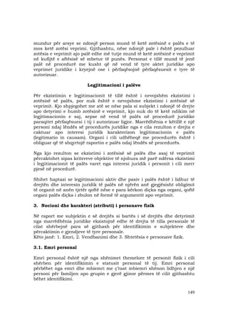 149
mundur për arsye se ndonjë person mund të ketë zotësinë e palës e të
mos ketë zotësi veprimi. Gjithashtu, nëse ndonjë pale i është pezulluar
zotësia e veprimit ajo palë edhe më tutje mund të ketë zotësinë e veprimit
në kufijtë e aftësisë së mbetur të punës. Personat e tillë mund të jenë
palë në procedurë me kusht që në vend të tyre aktet juridike apo
veprimet juridike i kryejnë ose i përfaqësojnë përfaqësuesit e tyre të
autorizuar.
Legjitimacioni i palëve
Për ekzistimin e legjitimacionit të tillë është i nevojshëm ekzistimi i
zotësisë së palës, por nuk është e nevojshme ekzistimi i zotësisë së
veprimit. Kjo shpjegohet me atë se nëse pala si subjekt i ndonjë të drejte
apo detyrimi e humb zotësinë e veprimit, kjo nuk do të ketë ndikim në
legjitimacionin e saj, sepse në vend të palës në procedurë juridike
paraqitet përfaqësuesi i tij i autorizuar ligjor. Marrëdhënia e këtillë e një
personi ndaj lëndës së procedurës juridike nga e cila rezulton e drejta e
caktuar apo interesi juridik karakterizon legjitimacionin e palës
(legitimatio in causam). Organi i cili udhëheqë me procedurën është i
obliguar që të shqyrtojë raportin e palës ndaj lëndës së procedurës.
Nga kjo rezulton se ekzistimi i zotësisë së palës dhe asaj të veprimit
përcaktohet sipas kritereve objektive të njohura më parë ndërsa ekzistimi
i legjitimacionit të palës varet nga interesi juridik i personit i cili merr
pjesë në procedurë.
Shihet haptazi se legjitimacioni aktiv dhe pasiv i palës është i lidhur të
drejtën dhe interesin juridik të palës në njërën anë gjegjësisht obligimit
të organit në anën tjetër qoftë nëse e para kërkon diçka nga organi, qoftë
organi palës diçka i zbulon në formë të argumentit apo veprimit.
3. Nocioni dhe karakteri (atributi) i personave fizik
Në raport me subjektin e së drejtës si bartës i së drejtës dhe detyrimit
nga marrëdhënia juridike ekzistojnë edhe të drejta të tilla personale të
cilat shërbejnë para së gjithash për identifikimin e subjekteve dhe
përcaktimin e gjendjeve të tyre personale.
Këto janë: 1. Emri, 2. Vendbanimi dhe 3. Shtetësia e personave fizik.
3.1. Emri personal
Emri personal është një nga shënimet themelore të personit fizik i cili
shërben për identifikimin e statusit personal të tij. Emri personal
përbëhet nga emri dhe mbiemri me ç’rast mbiemri shënon lidhjen e një
personi për familjen apo grupin e gjerë gjinor përmes të cilit gjithashtu
bëhet identifikimi.
 