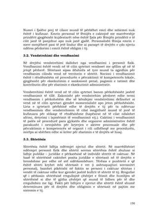 150
Numri i fjalëve prej të cilave mund të përbëhet emri dhe mbiemri nuk
është i kufizuar. Emrin personal të fëmijës e caktojnë me marrëveshje
prindërit gjegjësisht kujdestarët nëse është fjala për fëmijën prindërit e të
cilit janë të panjohur apo nuk janë gjallë. Personalisht fëmija emrin e
merr menjëherë pasi të jetë lindur dhe ai paraqet të drejtën e çdo njeriu
ndërsa përdorimi i emrit është obligim i tij.
3.2. Vendstrehimi dhe vendbanimi
Në drejtësi vendstrehimi dallohet nga vendbanimi i personit fizik.
Vendbanimi është vendi në të cilin qytetari vendoset me qëllim që në të
jetojë përherë. Shtetasit sipas dëshirës së tyre mund ta zgjedhin për
vendbanim cilindo vend në territorin e shtetit. Nocioni i vendbanimit
është i rëndësishëm në procedurën e përcaktimit të kompetencës lokale,
gjegjësisht për ekzekutimin e sanksionit penal, pagimin e tatimit dhe
kontributin dhe për zbatimin e ekzekutimit administrativ.
Vendstrehimi është vend në të cilin qytetari banon përkohësisht jashtë
vendbanimit të tillë. Zakonisht për vendstrehim përdoret edhe termi
vendbanim i përkohshëm dhe së këndejmi vendstrehimi definohet si
vend në të cilin qytetari gjendet momentalisht apo jeton përkohësisht.
Liria e qytetarit përfshinë edhe të drejtën e tij për ta ndërruar
vendbanimin dhe vendstrehimin të cilat megjithatë mund të jenë të
kufizuara për shkaqe të rëndësishme (hapësirat në të cilat ndalohet
afrimi, detyrimi i lajmërimit të vendbanimit etj.). Caktimi i vendbanimit
të palës në procedurë para gjykatës dhe organeve administrative është
parakusht i nevojshëm për kryerjen e akteve procesuale dhe për
përcaktimin e kompetencës së organit i cili udhëheqë me procedurën,
mirëpo ai shërben edhe si kriter për zbatimin e të drejtës së huaj.
3.3. Shtetësia
Shtetësia është lidhja ndërmjet njeriut dhe shtetit. Në marrëdhëniet
ndërmjet personit fizik dhe shtetit sovran shtetësia është zbuluar si
lidhje publike – juridike e përkatësisë së individit shtetit të caktuar. Në
bazë të shtetësisë caktohet pozita juridike e shtetasit në të drejtën e
brendshme por edhe në atë ndërkombëtare. Tërësia e pushtetit e që
është shteti kryhet mbi shtetasit e vet (i ashtuquajturi sovranitet
personal), bazohet pikërisht në faktin se personi i caktuar shtetas i
vendit të caktuar edhe kur gjendet jashtë kufirit të shtetit të tij. Rregullat
që i përkasin shtetësisë rregullojnë çështjet e fitimit dhe humbjes së
shtetësisë si dhe të gjitha çështjet që mund të lidhen për të dhe
rregullohen me ligj. Fakti për lidhjen e njeriut dhe shtetit është shumë
determinues për të drejtën dhe obligimin e shtetasit në pajtim me
sistemin e tij.
 