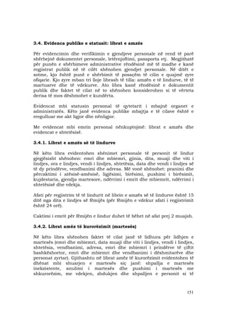 151
3.4. Evidenca publike e statusit: librat e amzës
Për evidencimin dhe verifikimin e gjendjeve personale në rend të parë
shërbejnë dokumentet personale, letërnjoftimi, pasaporta etj. Megjithatë
për punën e shërbimeve administrative rëndësinë më të madhe e kanë
regjistrat publik në të cilët shënohen gjendjet personale. Në ditët e
sotme, kjo është punë e shërbimit të posaçëm të cilin e quajmë zyre
ofiqarie. Kjo zyre mban tri lloje librash të tilla: amzën e të lindurve, të të
martuarve dhe të vdekurve. Ato libra kanë rëndësinë e dokumentit
publik dhe faktet të cilat në to shënohen konsiderohen si të vërteta
derisa të mos dëshmohet e kundërta.
Evidencat mbi statusin personal të qytetarit i mbajnë organet e
administratës. Këto janë evidenca publike mbajtja e të cilave është e
rregulluar me akt ligjor dhe nënligjor.
Me evidencat mbi emrin personal nënkuptojmë: librat e amzës dhe
evidencat e shtetësisë.
3.4.1. Librat e amzës së të lindurve
Në këto libra evidentohen shënimet personale të personit të lindur
gjegjësisht shënohen: emri dhe mbiemri, gjinia, dita, muaji dhe viti i
lindjes, ora e lindjes, vendi i lindjes, shtetësia, data dhe vendi i lindjes së
të dy prindërve, vendbanimi dhe adresa. Më vonë shënohet: pranimi dhe
përcaktimi i atësisë-amësisë, ligjësimi, birësimi, pushimi i birësimit,
kujdestaria, gjendja martesore, ndërrimi i emrit dhe mbiemrit, ndërrimi i
shtetësisë dhe vdekja.
Afati për regjistrim të të lindurit në librin e amzës së të lindurve është 15
ditë nga dita e lindjes së fëmijës (për fëmijën e vdekur afati i regjistrimit
është 24 orë).
Caktimi i emrit për fëmijën e lindur duhet të bëhet në afat prej 2 muajsh.
3.4.2. Librat amëz të kurorëzimit (martesës)
Në këto libra shënohen faktet të cilat janë të lidhura për lidhjen e
martesës (emri dhe mbiemri, data muaji dhe viti i lindjes, vendi i lindjes,
shtetësia, vendbanimi, adresa, emri dhe mbiemri i prindërve të çiftit
bashkëshortor, emri dhe mbiemri dhe vendbanimi i dëshmitarëve dhe
personat zyrtar). Gjithashtu në librat amëz të kurorëzimit evidentohen të
dhënat mbi shuarjen e martesës siç janë: shpallja e martesës
inekzistente, anulimi i martesës dhe pushimi i martesës me
shkurorëzim, me vdekjen, zhdukjen dhe shpalljen e personit si të
 