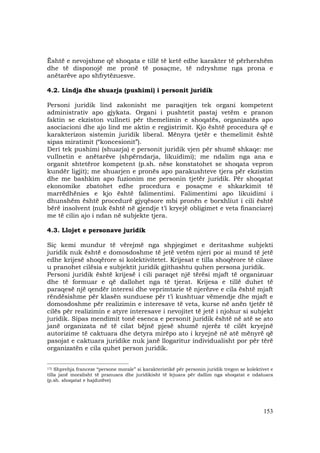 153
Është e nevojshme që shoqata e tillë të ketë edhe karakter të përhershëm
dhe të disponojë me pronë të posaçme, të ndryshme nga prona e
anëtarëve apo shfrytëzuesve.
4.2. Lindja dhe shuarja (pushimi) i personit juridik
Personi juridik lind zakonisht me paraqitjen tek organi kompetent
administrativ apo gjykata. Organi i pushtetit pastaj vetëm e pranon
faktin se ekziston vullneti për themelimin e shoqatës, organizatës apo
asociacioni dhe ajo lind me aktin e regjistrimit. Kjo është procedura që e
karakterizon sistemin juridik liberal. Mënyra tjetër e themelimit është
sipas miratimit (“koncesionit”).
Deri tek pushimi (shuarja) e personit juridik vjen për shumë shkaqe: me
vullnetin e anëtarëve (shpërndarja, likuidimi); me ndalim nga ana e
organit shtetëror kompetent (p.sh. nëse konstatohet se shoqata vepron
kundër ligjit); me shuarjen e pronës apo parakushteve tjera për ekzistim
dhe me bashkim apo fuzionim me personin tjetër juridik. Për shoqatat
ekonomike zbatohet edhe procedura e posaçme e shkarkimit të
marrëdhënies e kjo është falimentimi. Falimentimi apo likuidimi i
dhunshëm është procedurë gjyqësore mbi pronën e borxhliut i cili është
bërë insolvent (nuk është në gjendje t’i kryejë obligimet e veta financiare)
me të cilin ajo i ndan në subjekte tjera.
4.3. Llojet e personave juridik
Siç kemi mundur të vërejmë nga shpjegimet e deritashme subjekti
juridik nuk është e domosdoshme të jetë vetëm njeri por ai mund të jetë
edhe krijesë shoqërore si kolektivitetet. Krijesat e tilla shoqërore të cilave
u pranohet cilësia e subjektit juridik gjithashtu quhen persona juridik.
Personi juridik është krijesë i cili paraqet një tërësi mjaft të organizuar
dhe të formuar e që dallohet nga të tjerat. Krijesa e tillë duhet të
paraqesë një qendër interesi dhe veprimtarie të njerëzve e cila është mjaft
rëndësishme për klasën sunduese për t’i kushtuar vëmendje dhe mjaft e
domosdoshme për realizimin e interesave të veta, kurse në anën tjetër të
cilës për realizimin e atyre interesave i nevojitet të jetë i njohur si subjekt
juridik. Sipas mendimit tonë esenca e personit juridik është në atë se ato
janë organizata në të cilat bëjnë pjesë shumë njerëz të cilët kryejnë
autorizime të caktuara dhe detyra mirëpo ato i kryejnë në atë mënyrë që
pasojat e caktuara juridike nuk janë llogaritur individualisht por për tërë
organizatën e cila quhet person juridik.
_______________________________________
17) Shprehja franceze “persone morale” si karakteristikë për personin juridik tregon se kolektivet e
tilla janë moralisht të pranuara dhe juridikisht të lejuara për dallim nga shoqatat e ndaluara
(p.sh. shoqatat e hajdutëve)
 
