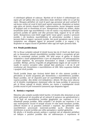 155
t’i shërbejnë qëllimit të caktuar. Njerëzit në të duhet t’i shfrytëzojnë ato
mjete për atë qëllim dhe ata ndërrohen duke shërbyer edhe vet si një lloj
mjeti. Shoqata përbëhet në rend të parë nga personat që janë anëtarë të
saj kurse vetëm në rend të dytë janë mjetet materiale. Kuptohet se kalimi
nga njëra në tjetrën shpesh është i pahetueshëm, kurse shoqatat mund
të krijojnë ente si themelata të tyre. Kompetenca është siç shihet, diçka
krejtësisht tjetër nga marrëdhënia e cila në rastin e saj ekziston ndërmjet
personit juridik në njërën anë dhe personit fizik, organit të tij në anën
tjetër. Kompetenca nuk është asgjë tjetër veçse pjesë e punës e personit
juridik i cili konform marrëdhënies së përmendur juridike e kryen
personi fizik si organi i personit juridik. Ato punë paraqesin ose të drejta
subjektive ose obligime ligjore të personit juridik e jo organi i tij.
Kuptohet se organi mund të përbëhet edhe nga më tepër persona fizik.
4.4. Titulli juridik (baza)
Për ta fituar subjekti ndonjë të drejtë kurse kjo do të thotë me fjalë tjera
për ta themeluar ndonjë marrëdhënie juridike është e nevojshme që për
këtë ta autorizojë sistemi juridik. Për këtë arsye të gjitha të drejtat
subjektive e kanë pikëqëndrimin e tyre në dispozitat e të ashtuquajturës
e drejtë objektive. Ky perceptim formulohet si shkak i marrëdhënies
juridike. Mirëpo, përveç rregullës së përgjithshme (ligjit) në një numër të
madh të rasteve nevojitet edhe ndonjë fakt plotësues i cili do të jetë
vendimtar për themelimin e marrëdhënies së tillë. Këto supozime faktike
i quajmë titull juridik.
Titulli juridik (baza apo titulus) është fakti të cilin sistemi juridik e
përcakton si kusht (supozim) për themelimin e marrëdhënies juridike.
Bazat juridike, më së shpeshti janë në marrëdhëniet private-juridike si
veprim juridike dhe delikt civil (shkaktimi i dëmit). Në disa raste sikurse
në të drejtën trashëgimore ekzistojnë edhe dy baza juridike të pavarura
për të fituar ndonjë të drejtë; kështu me rastin e trashëgimisë titulli
juridik mund të jetë testamenti (amaneti) apo dispozita ligjore.
5. Zotësia e veprimit
Ndonëse çdo subjekt juridik është bartës i të drejtës dhe detyrimit ai nuk
është gjithmonë në mundësi që në mënyrë të pavarur me gatishmërinë e
tij të hyjë në marrëdhënie juridike gjegjësisht me veprimet e tij të
shkaktojë pasoja juridike. Nëse subjekti i së drejtës me veprimin e vet
apo mosveprimin mund të krijojë situata të cilat kanë karakter juridik,
atëherë thuhet se ai posedon zotësinë e veprimit. Ajo përfshinë edhe
marrëdhëniet procesuale materiale-juridike (p.sh. dhuratën apo
shitblerjen si punë juridike por edhe paraqitjen e padisë gjykatës).
Në sferën e të drejtës private zotësia e veprimit më së shpeshti përbëhet
në lidhjen e punëve juridike dhe në ndërmarrjen e veprimeve të
 
