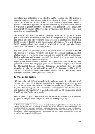 156
ndryshme për mbrojtjen e së drejtës. Aftësi veprimi ka çdo person i
moshës madhore dhe shpirtërisht i shëndoshë i cili si i tillë guxon të
disponojë lirisht me pronën e vet, të lidh kontrata nga marrëdhënia e
punës, t’i drejtohet gjykatës, të hyjë në martesë etj. Siç po shohim zotësia
e veprimit i përket moshës madhore, tek personat fizik gjegjësisht
regjistrimit në organet shtetërore apo gjykatë dhe me dhënien e lejes për
punë tek personat juridik.
Ndërkaq personi i tillë gjithashtu përgjigjet edhe për të gjitha obligimet
për të cilat është zotuar me punët e tilla dhe veprimet e atij lloji përgjigjet
për dëmin dhe për çdo veprim të cilin drejtësia e kualifikon si delikt. Kjo
është zotësia e deliktit e cila quhet edhe përgjegjësi. Personi i cili nuk
është i përgjegjshëm nuk mund të përgjigjet për dëmin apo për cilindo
delikt tjetër (personat e papërgjegjshëm).
Siç kemi parë tek personat juridik në parim ekziston zotësia e deliktit
dhe zotësia e veprimit. Për emër dhe llogari të personit juridik paraqiten
përfaqësuesit e tyre ligjor p.sh. drejtori apo personi tjetër i autorizuar.
Kështu edhe çdo ndërmarrje, shoqatë dhe formë tjetër e personit juridik
do të disponojë me zotësinë e veprimit.
Diçka tjetër është zotësia e deliktit. Ajo nganjëherë nuk ka të bëjë me
personat juridik dhe përgjegjës janë vetëm anëtarët e saj të cilëve mund
t’u dëshmohet fajësia (societas delinguere nonpotest). Sot kryesisht
pranohet se edhe personat juridik mund të përgjigjen për delikt si tërësi
dhe atë në kuptimin civil-juridik (kompensimi i dëmit) dhe duke pasur
parasysh disa sanksione penale-juridike. 18
6. Objekti i së drejtës
Në shkencën e drejtësisë shpesh hasim edhe në nocionin e objektit të së
drejtës. Me objekt të së drejtës zakonisht nënkuptojmë gjësendin, pjesën
e botës së jashtme materiale e cila zakonisht nuk është njeri (por mund
të jetë edhe njeri, p.sh. në formacionin skllavopronar dhe feudal) dhe i
cili ekziston në “pushtetin” e njeriut gjegjësisht me të cilin njeriu mund
të zotërojë gjegjësisht ta përdorë.
Kështu p.sh. objekt i kontratës për shitblerje të librave apo makinave
gjegjësisht shitjes, kurse objekt i huazimit është paraja etj.
_____________________________________
18) Ndërmarrja e tillë apo shoqata mund të jenë të dënuara për shkak të deliktit fiskal dhe
doganor me shuma tepër të mëdha të hollash, kurse ato shqiptohen edhe për delikte tjera
(rrezikim shëndetit të mjedisit, mosofrimi i ndihmës, mungesa e mbrojtjes në punë etj.). Dënimet
tjera (p.sh. burgu) natyrisht nuk mund të zbatohen kurse edhe dënimet me të holla në
ndërmarrjet e mëdha barten mbi supet e aksionarëve dhe nuk i bartin gjithmonë ata të cilët më
së tepërmi janë përgjegjës (udhëheqësit).
 