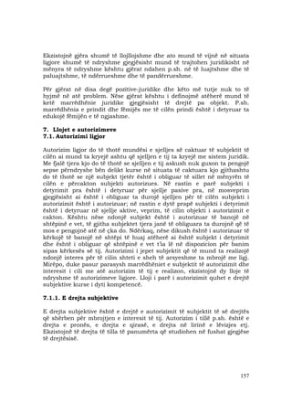 157
Ekzistojnë gjëra shumë të llojllojshme dhe ato mund të vijnë në situata
ligjore shumë të ndryshme gjegjësisht mund të trajtohen juridikisht në
mënyra të ndryshme kështu gjërat ndahen p.sh. në të luajtshme dhe të
paluajtshme, të ndërrueshme dhe të pandërrueshme.
Për gjërat në disa degë pozitive-juridike dhe këto më tutje nuk to të
hyjmë në atë problem. Nëse gjërat kështu i definojmë atëherë mund të
ketë marrëdhënie juridike gjegjësisht të drejtë pa objekt. P.sh.
marrëdhënia e prindit dhe fëmijës me të cilën prindi është i detyruar ta
edukojë fëmijën e të ngjashme.
7. Llojet e autorizimeve
7.1. Autorizimi ligjor
Autorizim ligjor do të thotë mundësi e sjelljes së caktuar të subjektit të
cilën ai mund ta kryejë ashtu që sjelljen e tij ta kryejë me sistem juridik.
Me fjalë tjera kjo do të thotë se sjelljen e tij askush nuk guxon ta pengojë
sepse përndryshe bën delikt kurse në situata të caktuara kjo gjithashtu
do të thotë se një subjekt tjetër është i obliguar të sillet në mënyrën të
cilën e përcakton subjekti autorizues. Në rastin e parë subjekti i
detyrimit pra është i detyruar për sjellje pasive pra, në mosveprim
gjegjësisht ai është i obliguar ta durojë sjelljen për të cilën subjekti i
autorizimit është i autorizuar; në rastin e dytë prapë subjekti i detyrimit
është i detyruar në sjellje aktive, veprim, të cilin objekti i autorizimit e
cakton. Kështu nëse ndonjë subjekt është i autorizuar të banojë në
shtëpinë e vet, të gjitha subjektet tjera janë të obliguara ta durojnë që të
mos e pengojnë atë në çka do. Ndërkaq, nëse dikush është i autorizuar të
kërkojë të banojë në shtëpi të huaj atëherë ai është subjekt i detyrimit
dhe është i obliguar që shtëpinë e vet t’ia lë në dispozicion për banim
sipas kërkesës së tij. Autorizimi i jepet subjektit që të mund ta realizojë
ndonjë interes për të cilin shteti e sheh të arsyeshme ta mbrojë me ligj.
Mirëpo, duke pasur parasysh marrëdhëniet e subjektit të autorizimit dhe
interesit i cili me atë autorizim të tij e realizon, ekzistojnë dy lloje të
ndryshme të autorizimeve ligjore. Lloji i parë i autorizimit quhet e drejtë
subjektive kurse i dyti kompetencë.
7.1.1. E drejta subjektive
E drejta subjektive është e drejtë e autorizimit të subjektit të së drejtës
që shërben për mbrojtjen e interesit të tij. Autorizim i tillë p.sh. është e
drejta e pronës, e drejta e qirasë, e drejta në lirinë e lëvizjes etj.
Ekzistojnë të drejta të tilla të panumërta që studiohen në fushat gjegjëse
të drejtësisë.
 