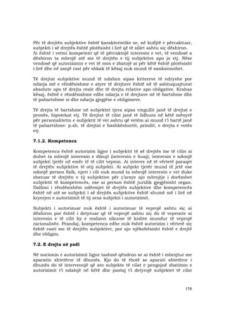 158
Për të drejtën subjektive është karakteristike se, në kufijtë e përcaktuar,
subjekti i së drejtës është plotësisht i lirë që të sillet ashtu siç dëshiron.
Ai është i vetmi kompetent që të përcaktojë interesin e vet, të vendosë a
dëshiron ta mbrojë atë me të drejtën e tij subjektive apo jo etj. Nëse
vendosë që autorizimin e vet të mos e zbatojë ai për këtë është plotësisht
i lirë dhe në asnjë rast për shkak të kësaj nuk mund të sanksionohet.
Të drejtat subjektive mund të ndahen sipas kritereve të ndryshe por
ndarja më e rëndësishme e atyre të drejtave është në të ashtuquajturat
absolute apo të drejta reale dhe të drejta relative apo obligative. Krahas
kësaj, është e rëndësishme edhe ndarja e të drejtave në të bartshme dhe
të pabartshme si dhe ndarja gjegjëse e obligimeve.
Të drejta të bartshme në subjektet tjera sipas rregullit janë të drejtat e
pronës, hipotekat etj. Të drejtat të cilat janë të lidhura në këtë mënyrë
për personalitetin e subjektit të vet ashtu që vetëm ai mund t’i bartë janë
të pabartshme: p.sh. të drejtat e bashkëshortit, prindit, e drejta e votës
etj.
7.1.2. Kompetenca
Kompetenca është autorizim ligjor i subjektit të së drejtës me të cilin ai
duhet ta mbrojë interesin e dikujt (interesin e huaj), interesin e ndonjë
subjekti tjetër në emër të të cilit vepron. Ai interes në të vërtetë paraqet
të drejtën subjektive të atij subjekti. Ai subjekt tjetër mund të jetë ose
ndonjë person fizik, njeri i cili nuk mund ta mbrojë interesin e vet duke
zbatuar të drejtën e tij subjektive për ç’arsye ajo mbrojtje i dorëzohet
subjektit të kompetencës, ose ai person është juridik gjegjësisht organ.
Dallimi i rëndësishëm ndërmjet të drejtës subjektive dhe kompetencës
është në atë se subjekti i së drejtës subjektive është shumë më i lirë në
kryerjen e autorizimit të tij sesa subjekti i autorizimit.
Subjekti i autorizuar nuk është i autorizuar të veprojë ashtu siç ai
dëshiron por është i detyruar që të veprojë ashtu siç do të vepronte ai
interesin e të cilit ky e realizon sikurse të kishte mundur të veprojë
racionalisht. Prandaj, kompetenca edhe nuk është autorizim i vërtetë siç
është rasti me të drejtën subjektive, por ajo njëkohësisht është e drejtë
dhe obligim.
7.2. E drejta në padi
Në nocionin e autorizimit ligjor tashmë qëndron se ai është i mbrojtur me
aparatin shtetëror të dhunës. Kjo do të thotë se aparati shtetëror i
dhunës do të intervenojë që ato subjekte të cilat e pengojnë zbatimin e
autorizimit t’i ndalojë në këtë dhe pastaj t’i detyrojë subjektet të cilat
 