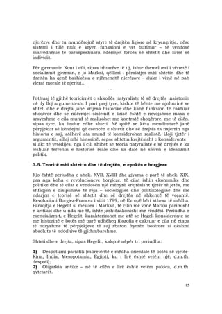 15
njerëzve dhe tu mundësojnë atyre të drejtën ligjore në kryengritje, nëse
sistemi i tillë nuk e kryen funksioni e vet burimor – të vendosë
marrëdhënie të baraspeshuara ndërmjet forcës së shtetit dhe lirisë së
individit.
Për gjermanin Kont i cili, sipas ithtarëve të tij, ishte themeluesi i vërtetë i
socializmit gjerman, e jo Marksi, qëllimi i përsiatjes mbi shtetin dhe të
drejtën ka qenë bashkësia e njëmendtë njerëzore – duke i vënë në pah
vlerat morale të njeriut..
. . .
Pothuaj të gjithë teoricienët e shkollës natyraliste të së drejtës insistonin
në dy lloj argumentesh. I pari prej tyre, kishte të bënte me njohurinë se
shteti dhe e drejta janë krijesa historike dhe kanë funksion të caktuar
shoqëror dhe se ndërmjet sistemit e lirisë është e nevojshme masa e
arsyeshme e cila mund të realizohet me kontratë shoqërore, me të cilën,
sipas tyre, ka lindur edhe shteti. Në qoftë se këta mendimtarë janë
përpjekur së këndejmi që esencën e shtetit dhe së drejtës ta nxjerrin nga
historia e saj, atëherë ata mund të konsiderohen realistë. Lloji tjetër i
argumentit, sillej mbi historinë, sepse shtetin krejtësisht e konsideronte
si akt të vetëdijes, nga i cili shihet se teoria natyraliste e së drejtës e ka
lëshuar terrenin e historisë reale dhe ka dalë në sferën e idealizmit
politik.
3.5. Teoritë mbi shtetin dhe të drejtën, e epokës e borgjeze
Kjo është periudha e shek. XVII, XVIII dhe gjysma e parë të shek. XIX,
pra nga koha e revolucioneve borgjeze, të cilat ishin ekonomike dhe
politike dhe të cilat e vendosën një mënyrë krejtësisht tjetër të jetës, me
shfaqjen e disiplinave të reja – sociologjisë dhe politikologjisë dhe me
ndarjen e teorisë së shtetit dhe së drejtës në shkencë të veçantë.
Revolucioni Borgjez-Francez i vitit 1789, në Evropë bëri kthesa të mëdha.
Paraqitja e Hegelit si mësues i Marksit, të cilin më vonë Marksi parimisht
e kritikoi dhe u nda me të, ishte jashtëzakonisht me rëndësi. Periudha e
esencializmit, e Hegelit, karakterizohet me atë se Hegeli konsideronte se
me historinë e botës më parë udhëheq filozofia e caktuar e cila në etapa
të ndryshme të përpjekjeve të saj zbaton frymën botërore si dëshmi
absolute të ndodhive të gjithmbarshme.
Shteti dhe e drejta, sipas Hegelit, kalojnë nëpër tri periudha:
1) Despotizmi pariatik (mbretëritë e mëdha orientale të botës së vjetër–
Kina, India, Mesopotamia, Egjipti, ku i lirë është vetëm një, d.m.th.
despoti);
2) Oligarkia antike – në të cilën e lirë është vetëm pakica, d.m.th.
qytetarët.
 