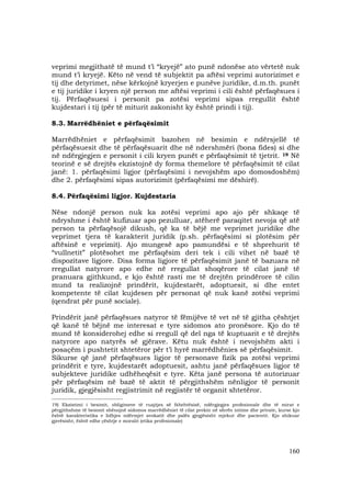 160
veprimi megjithatë të mund t’i “kryejë” ato punë ndonëse ato vërtetë nuk
mund t’i kryejë. Këto në vend të subjektit pa aftësi veprimi autorizimet e
tij dhe detyrimet, nëse kërkojnë kryerjen e punëve juridike, d.m.th. punët
e tij juridike i kryen një person me aftësi veprimi i cili është përfaqësues i
tij. Përfaqësuesi i personit pa zotësi veprimi sipas rregullit është
kujdestari i tij (për të miturit zakonisht ky është prindi i tij).
8.3. Marrëdhëniet e përfaqësimit
Marrëdhëniet e përfaqësimit bazohen në besimin e ndërsjellë të
përfaqësuesit dhe të përfaqësuarit dhe në ndershmëri (bona fides) si dhe
në ndërgjegjen e personit i cili kryen punët e përfaqësimit të tjetrit. 19 Në
teorinë e së drejtës ekzistojnë dy forma themelore të përfaqësimit të cilat
janë: 1. përfaqësimi ligjor (përfaqësimi i nevojshëm apo domosdoshëm)
dhe 2. përfaqësimi sipas autorizimit (përfaqësimi me dëshirë).
8.4. Përfaqësimi ligjor. Kujdestaria
Nëse ndonjë person nuk ka zotësi veprimi apo ajo për shkaqe të
ndryshme i është kufizuar apo pezulluar, atëherë paraqitet nevoja që atë
person ta përfaqësojë dikush, që ka të bëjë me veprimet juridike dhe
veprimet tjera të karakterit juridik (p.sh. përfaqësimi si plotësim për
aftësinë e veprimit). Ajo mungesë apo pamundësi e të shprehurit të
“vullnetit” plotësohet me përfaqësim deri tek i cili vihet në bazë të
dispozitave ligjore. Disa forma ligjore të përfaqësimit janë të bazuara në
rregullat natyrore apo edhe në rregullat shoqërore të cilat janë të
pranuara gjithkund, e kjo është rasti me të drejtën prindërore të cilin
mund ta realizojnë prindërit, kujdestarët, adoptuesit, si dhe entet
kompetente të cilat kujdesen për personat që nuk kanë zotësi veprimi
(qendrat për punë sociale).
Prindërit janë përfaqësues natyror të fëmijëve të vet në të gjitha çështjet
që kanë të bëjnë me interesat e tyre sidomos ato pronësore. Kjo do të
mund të konsiderohej edhe si rregull që del nga të kuptuarit e të drejtës
natyrore apo natyrës së gjërave. Këtu nuk është i nevojshëm akti i
posaçëm i pushtetit shtetëror për t’i hyrë marrëdhënies së përfaqësimit.
Sikurse që janë përfaqësues ligjor të personave fizik pa zotësi veprimi
prindërit e tyre, kujdestarët adoptuesit, ashtu janë përfaqësues ligjor të
subjekteve juridike udhëheqësit e tyre. Këta janë persona të autorizuar
për përfaqësim në bazë të aktit të përgjithshëm nënligjor të personit
juridik, gjegjësisht regjistrimit në regjistër të organit shtetëror.
_______________________________
19) Ekzistimi i besimit, obligimeve të ruajtjes së fshehtësisë, ndërgjegjes profesionale dhe të mirat e
përgjithshme të besimit shënojnë sidomos marrëdhëniet të cilat prekin në sferën intime dhe private, kurse kjo
është karakteristika e lidhjes ndërmjet avokatit dhe palës gjegjësisht mjekut dhe pacientit. Kjo shikuar
gjerësisht, është edhe çështje e moralit (etika profesionale)
 