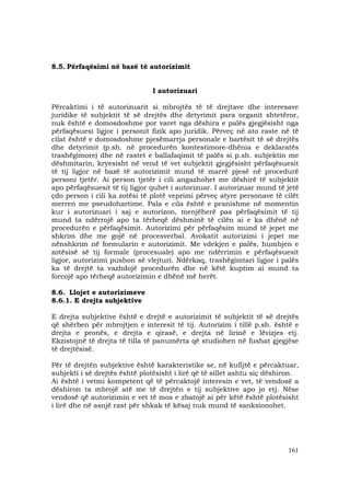 161
8.5. Përfaqësimi në bazë të autorizimit
I autorizuari
Përcaktimi i të autorizuarit si mbrojtës të të drejtave dhe interesave
juridike të subjektit të së drejtës dhe detyrimit para organit shtetëror,
nuk është e domosdoshme por varet nga dëshira e palës gjegjësisht nga
përfaqësuesi ligjor i personit fizik apo juridik. Përveç në ato raste në të
cilat është e domosdoshme pjesëmarrja personale e bartësit të së drejtës
dhe detyrimit (p.sh. në procedurën kontestimore-dhënia e deklaratës
trashëgimore) dhe në rastet e ballafaqimit të palës si p.sh. subjektin me
dëshmitarin, kryesisht në vend të vet subjektit gjegjësisht përfaqësuesit
të tij ligjor në bazë të autorizimit mund të marrë pjesë në procedurë
personi tjetër. Ai person tjetër i cili angazhohet me dëshirë të subjektit
apo përfaqësuesit të tij ligjor quhet i autorizuar. I autorizuar mund të jetë
çdo person i cili ka zotësi të plotë veprimi përveç atyre personave të cilët
merren me pseudohartime. Pala e cila është e pranishme në momentin
kur i autorizuari i saj e autorizon, menjëherë pas përfaqësimit të tij
mund ta ndërrojë apo ta tërheqë dëshminë të cilën ai e ka dhënë në
procedurën e përfaqësimit. Autorizimi për përfaqësim mund të jepet me
shkrim dhe me gojë në procesverbal. Avokatit autorizimi i jepet me
nënshkrim në formularin e autorizimit. Me vdekjen e palës, humbjen e
zotësisë së tij formale (procesuale) apo me ndërrimin e përfaqësuesit
ligjor, autorizimi pushon së vlejturi. Ndërkaq, trashëgimtari ligjor i palës
ka të drejtë ta vazhdojë procedurën dhe në këtë kuptim ai mund ta
forcojë apo tërheqë autorizimin e dhënë më herët.
8.6. Llojet e autorizimeve
8.6.1. E drejta subjektive
E drejta subjektive është e drejtë e autorizimit të subjektit të së drejtës
që shërben për mbrojtjen e interesit të tij. Autorizim i tillë p.sh. është e
drejta e pronës, e drejta e qirasë, e drejta në lirinë e lëvizjes etj.
Ekzistojnë të drejta të tilla të panumërta që studiohen në fushat gjegjëse
të drejtësisë.
Për të drejtën subjektive është karakteristike se, në kufijtë e përcaktuar,
subjekti i së drejtës është plotësisht i lirë që të sillet ashtu siç dëshiron.
Ai është i vetmi kompetent që të përcaktojë interesin e vet, të vendosë a
dëshiron ta mbrojë atë me të drejtën e tij subjektive apo jo etj. Nëse
vendosë që autorizimin e vet të mos e zbatojë ai për këtë është plotësisht
i lirë dhe në asnjë rast për shkak të kësaj nuk mund të sanksionohet.
 
