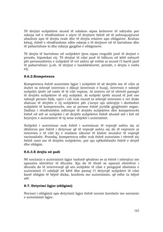 162
Të drejtat subjektive mund të ndahen sipas kritereve të ndryshe por
ndarja më e rëndësishme e atyre të drejtave është në të ashtuquajturat
absolute apo të drejta reale dhe të drejta relative apo obligative. Krahas
kësaj, është e rëndësishme edhe ndarja e të drejtave në të bartshme dhe
të pabartshme si dhe ndarja gjegjëse e obligimeve.
Të drejta të bartshme në subjektet tjera sipas rregullit janë të drejtat e
pronës, hipotekat etj. Të drejtat të cilat janë të lidhura në këtë mënyrë
për personalitetin e subjektit të vet ashtu që vetëm ai mund t’i bartë janë
të pabartshme: p.sh. të drejtat e bashkëshortit, prindit, e drejta e votës
etj.
8.6.2.Kompetenca
Kompetenca është autorizim ligjor i subjektit të së drejtës me të cilin ai
duhet ta mbrojë interesin e dikujt (interesin e huaj), interesin e ndonjë
subjekti tjetër në emër të të cilit vepron. Ai interes në të vërtetë paraqet
të drejtën subjektive të atij subjekti. Ai subjekt tjetër mund të jetë ose
ndonjë person fizik, njeri i cili nuk mund ta mbrojë interesin e vet duke
zbatuar të drejtën e tij subjektive për ç’arsye ajo mbrojtje i dorëzohet
subjektit të kompetencës, ose ai person është juridik gjegjësisht organ.
Dallimi i rëndësishëm ndërmjet të drejtës subjektive dhe kompetencës
është në atë se subjekti i së drejtës subjektive është shumë më i lirë në
kryerjen e autorizimit të tij sesa subjekti i autorizimit.
Subjekti i autorizuar nuk është i autorizuar të veprojë ashtu siç ai
dëshiron por është i detyruar që të veprojë ashtu siç do të vepronte ai
interesin e të cilit ky e realizon sikurse të kishte mundur të veprojë
racionalisht. Prandaj, kompetenca edhe nuk është autorizim i vërtetë siç
është rasti me të drejtën subjektive, por ajo njëkohësisht është e drejtë
dhe obligim.
8.6.3.E drejta në padi
Në nocionin e autorizimit ligjor tashmë qëndron se ai është i mbrojtur me
aparatin shtetëror të dhunës. Kjo do të thotë se aparati shtetëror i
dhunës do të intervenojë që ato subjekte të cilat e pengojnë zbatimin e
autorizimit t’i ndalojë në këtë dhe pastaj t’i detyrojë subjektet të cilat
kanë obligim të bëjnë diçka, konform me autorizimin, që edhe ta bëjnë
atë.
8.7. Detyrimi ligjor (obligimi)
Nocioni i obligimit apo detyrimit ligjor është nocion korelativ me nocionin
e autorizimit ligjor.
 