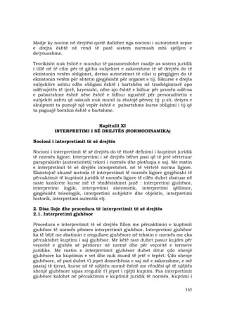 163
Madje ky nocion në drejtësi qartë dallohet nga nocioni i autorizimit sepse
e drejta është në rend të parë sistem normash mbi sjelljen e
detyrueshme.
Teorikisht nuk është e mundur të paramendohet madje as sistem juridik
i tillë në të cilin për të gjitha subjektet e zakonshme të së drejtës do të
ekzistonin vetëm obligimet, derisa autorizimet të cilat u përgjigjen do të
ekzistonin vetëm për shtetin gjegjësisht për organet e tij. Sikurse e drejta
subjektive ashtu edhe obligimi është i bartshëm në trashëgimtarë apo
ndërmjetës të tjerë, kryesisht, nëse ajo është e lidhur për pronën ndërsa
e pabartshme është nëse është e lidhur ngushtë për personalitetin e
subjektit ashtu që askush nuk mund ta zbatojë përveç tij: p.sh. detyra e
skulptorit ta punojë një vepër është e pabartshme kurse obligimi i tij që
ta paguajë borxhin është e bartshme.
Kapitulli XI
INTERPRETIMI I SË DREJTËS (NORMODINAMIKA)
Nocioni i interpretimit të së drejtës
Nocioni i interpretimit të së drejtës do të thotë definimi i kuptimit juridik
të normës ligjore. Interpretimi i së drejtës bëhet pasi që të jetë vërtetuar
paraprakisht (autenticiteti) teksti i normës dhe plotfuqia e saj. Me rastin
e interpretimit të së drejtës interpretohet, në të vërtetë norma ligjore.
Ekzistojnë shumë metoda të interpretimit të normës ligjore gjegjësisht të
përcaktimit të kuptimit juridik të normës ligjore të cilën duhet zbatuar në
raste konkrete kurse më të rëndësishmet janë : interpretimi gjuhësor,
interpretimi logjik, interpretimi sistematik, interpretimi qëllimor,
gjegjësisht teleologjik, interpretimi subjektiv dhe objektiv, interpretimi
historik, interpretimi autentik etj.
2. Disa lloje dhe procedura të interpretimit të së drejtës
2.1. Interpretimi gjuhësor
Procedura e interpretimit të së drejtës fillon me përcaktimin e kuptimit
gjuhësor të normës përmes interpretimit gjuhësor. Interpretimi gjuhësor
ka të bëjë me zbatimin e rregullave gjuhësore në tekstin e normës me çka
përcaktohet kuptimi i saj gjuhësor. Me këtë rast duhet pasur kujdes për
veçoritë e gjuhës së përdorur në normë dhe për veçoritë e termeve
juridike. Me rastin e interpretimit gjuhësor duhet ditur çdo shenjë
gjuhësore ka kuptimin e vet dhe nuk mund të jetë e tepërt. Çdo shenje
gjuhësore, së pari duhet t’i jepet domethënia e saj më e zakonshme, e më
pastaj të tjerat, kurse në të njëjtën normë është me rëndësi që të njëjtës
shenjë gjuhësore sipas rregullit t’i jepet i njëjti kuptim. Pas interpretimit
gjuhësor kalohet në përcaktimin e kuptimit juridik të normës. Kuptimi i
 