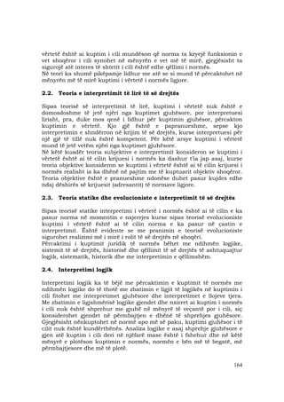 164
vërtetë është ai kuptim i cili mundëson që norma ta kryejë funksionin e
vet shoqëror i cili synohet në mënyrën e vet më të mirë, gjegjësisht ta
sigurojë atë interes të shtetit i cili është edhe qëllimi i normës.
Në teori ka shumë pikëpamje lidhur me atë se si mund të përcaktohet në
mënyrën më të mirë kuptimi i vërtetë i normës ligjore.
2.2. Teoria e interpretimit të lirë të së drejtës
Sipas teorisë së interpretimit të lirë, kuptimi i vërtetë nuk është e
domosdoshme të jetë njëri nga kuptimet gjuhësore, por interpretuesi
lirisht, pra, duke mos qenë i lidhur për kuptimin gjuhësor, përcakton
kuptimin e vërtetë. Kjo gjë është e papranueshme, sepse kjo
interpretimin e shndërron në krijim të së drejtës, kurse interpretuesi për
një gjë të tillë nuk është kompetent. Për këtë arsye kuptimi i vërtetë
mund të jetë vetëm njëri nga kuptimet gjuhësore.
Në këtë kuadër teoria subjektive e interpretimit konsideron se kuptimi i
vërtetë është ai të cilin krijuesi i normës ka dashur t’ia jap asaj, kurse
teoria objektive konsideron se kuptimi i vërtetë është ai të cilin krijuesi i
normës realisht ia ka dhënë në pajtim me të kuptuarit objektiv shoqëror.
Teoria objektive është e pranueshme ndonëse duhet pasur kujdes edhe
ndaj dëshirës së krijuesit (adresantit) të normave ligjore.
2.3. Teoria statike dhe evolucioniste e interpretimit të së drejtës
Sipas teorisë statike interpretimi i vërtetë i normës është ai të cilin e ka
pasur norma në momentin e nxjerrjes kurse sipas teorisë evolucioniste
kuptimi i vërtetë është ai të cilin norma e ka pasur në çastin e
interpretimit. Është evidente se me pranimin e teorisë evolucioniste
sigurohet realizimi më i mirë i rolit të së drejtës në shoqëri.
Përcaktimi i kuptimit juridik të normës bëhet me ndihmën logjike,
sistemit të së drejtës, historisë dhe qëllimit të së drejtës të ashtuquajtur
logjik, sistematik, historik dhe me interpretimin e qëllimshëm.
2.4. Interpretimi logjik
Interpretimi logjik ka të bëjë me përcaktimin e kuptimit të normës me
ndihmën logjike do të thotë me zbatimin e ligjit të logjikës në kuptimin i
cili fitohet me interpretimet gjuhësore dhe interpretimet e llojeve tjera.
Me zbatimin e ligjshmërisë logjike gjendet dhe nxirret ai kuptim i normës
i cili nuk është shprehur me gjuhë në mënyrë të veçantë por i cili, siç
konsiderohet gjendet në përmbajtjen e dhënë të shprehjes gjuhësore.
Gjegjësisht nënkuptohet në normë apo më së paku, kuptimi gjuhësor i të
cilit nuk është kundërthënës. Analiza logjike e asaj shprehje gjuhësore e
gjen atë kuptim i cili deri në njëfarë mase është i fshehur dhe në këtë
mënyrë e plotëson kuptimin e normës, normën e bën më të begatë, më
përmbajtjesore dhe më të plotë.
 