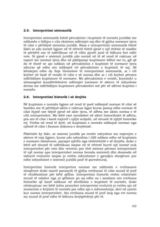 165
2.5. Interpretimi sistematik
Interpretimi sistematik është përcaktimi i kuptimit të normës juridike me
ndihmën e lidhjes e cila ekziston ndërmjet saj dhe të gjitha normave tjera
të cilat e përbëjnë sistemin juridik. Baza e interpretimit sistematik është
fakti se çdo normë ligjore në të vërtetë është pjesë e një tërësie të madhe
të përbërë ose të ndërlikuar në të cilën pjesët janë të lidhura fort ndër
vete. Si pjesë e sistemit juridik çdo normë në të zë vend të caktuar në
raport me normat tjera dhe në pikëpamje kuptimore lidhet me to, gjë që
do të thotë se ajo ndikon në përcaktimin e kuptimit të normave tjera
sikurse që edhe ato ndikojnë në përcaktimin e kuptimit të saj. Së
këndejmi edhe dy lloje themelore të interpretimit sistematik, ai i cili
kryhet në bazë të vendit të cilin e zë norma dhe ai i cili kryhet përmes
ndërlidhjes kuptimore të normave. Me përcaktimin e vendit, kryesisht u
shmangemi kundërthënieve ndërmjet normave të akteve të ndryshme
derisa me ndërlidhjen kuptimore përcaktohet më për së afërmi kuptimi i
normës.
2.6. Interpretimi historik i së drejtës
Në kuptimin e normës ligjore në rend të parë ndikojnë normat të cilat së
bashku me të përbëjnë aktin e caktuar ligjor kurse pastaj edhe normat të
cilat hyjnë ose bëjnë pjesë në akte tjera, të afërta me aktin norma e të
cilit interpretohet. Me këtë rast mendohet në aktet historikisht të afërta,
pra ato të cilat i kanë nxjerrë i njëjti subjekt, në situatë të njëjtë historike
etj. Vetëm në rend të dytë, në kuptimin e normës ndikojnë normat nga
njësitë të cilat i formon shkenca e drejtësisë.
Pikërisht ky fakt, se sistemi juridik pa rresht ndryshon me nxjerrjen e
akteve të reja ligjore, kurse çdo ndryshim i tillë ndikon edhe në kuptimin
e normave ekzistuese, paraqet njërën nga vështirësitë e së drejtës, duke e
bërë atë shumë të ndërlikuar (sepse në të vërtetë kurrë një normë nuk
interpretohet për vete dhe vetvetiu por tërë sistemi përmes interpretimit
të një norme apo interpretohet norma brenda sistemit) dhe domosdo në
mënyrë evolutive (sepse jo vetëm ndryshimet e gjendjes shoqërore por
edhe ndryshimet e sistemit juridik janë të pareshtura).
Interpretimi historik interpreton normat me ndihmën e rrethanave
shoqërore duke marrë parasysh të gjitha rrethanat të cilat mund të jenë
të rëndësishme për këtë qëllim. Interpretimi historik vetëm relativisht
mund të ndahet nga ai qëllimor po aq edhe sa i analizon ato rrethana
historike që kanë ndikuar në zhvillimin e kuptimit të normës, duke
nënkuptuar me këtë (nëse pranohet interpretimi evolutiv) jo vetëm ajo në
momentin e krijimit të normës por edhe ajo e mëvonshmja, deri në çastin
kur norma interpretohet. Ato rrethana mund të jenë larg nga vet norma
siç mund të jenë edhe të lidhura drejtpërdrejt për të.
 