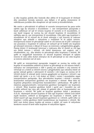 167
si dhe kuptim politik dhe historik dhe aftësi të të kuptuarit të tërësisë
dhe mendimit brenda sistemit, pra lidhjet e të gjitha elementeve të
ndërlikuara juridike dhe shoqërore në një unitet jo kundërthënës.
Me rastin e përcaktimit të qëllimit të normës interpretuesi ka para vetës
njërën nga dy situatat e mundshme: 1. ose interpretimet paraprake e
kanë udhëzuar në një të vetmin kuptim të normës si të mundshëm, 2.
ose kanë treguar se norma ka më shumë kuptime të mundshme të
njëllojta apo jo, ose interpretime të mundshme. Çdo njëri nga kuptimet e
mundshme në të vërtetë do të thotë mbrojtje e një interesi të caktuar
shoqëror apo shkallë e ndryshme e realizimit të të njëjtit interes.
Interpretuesi duhet të përcaktojë saktë se cili interes do të jetë i mbrojtur
me pranimin e kuptimit të caktuar në mënyrë që të hedhë ato kuptime
që mbrojnë interesin e dikujt të huaj e jo interesin e përgjithshëm gjegjës.
Pastaj duhet t’i krahasojë interesat e caktuara dhe të shohë se cili nga
ato është interes i vërtetë, cili është dominues, më urgjent, më i
rëndësishëm, etj., dhe kështu ta përcaktojë edhe kuptimin e vërtetë. Në
qoftë se megjithatë konstaton se shumë kuptime mbrojnë të njëjtin
interes të cilin edhe duhet mbrojtur do të përcaktojë se me cilin kuptim
ai interes mbrohet më së miri.
Në qoftë se interpretimet paraprake tregojnë se norma ka vetëm një
kuptim të mundshëm atëherë ai duhet ta përcaktojë se cili interes është i
mbrojtur me interpretimin e tillë e pastaj me analizën e atij interesi të
vërtetojë se a është ai vërtetë interes i përgjithshëm apo ndoshta është në
pyetje ndonjë gabim i adresantit të normës i cili tregon se norma në të
vërtetë duhet të mbrojë tjetër interes gjegjësisht se kuptimi i vërtetë i saj
është një tjetër e jo ai i cili duket se është i vetmi i mundshëm sipas
interpretimeve paraprake. Kur përcaktohet kuptimi i vërtetë i normës,
krahasohet interpretimi gjuhësor me kuptimin e vërtetë. Nëse këto dy
kuptime përputhen interpretimi konsiderohet i përfunduar. Në qoftë se
ekziston papajtueshmëri, interpretimi gjuhësor korrigjohet me kuptimin
e vërtetë. Nëse kuptimi gjuhësor është i qartë por i kundërt me atë
juridik atëherë kjo vjen për shkak të gabimit dhe ai harmonizohet me
kuptimin e vërtetë. Në qoftë se kuptimi gjuhësor është i pacaktuar
d.m.th. ekzistojnë shumë kuptime të tilla apo kuptimi i dhënë nuk është
mjaft konkret, atëherë ai korrigjohet me kuptimin e vërtetë, qoftë se
është marrë një nga shumë kuptimet gjuhësore si i vërtetë, qoftë edhe se
kuptimi i vetëm gjuhësor është konkretizuar me kuptimin e vërtetë. Me
këtë rast duhet pasur kujdes që norma e njëjtë, në raste të ndryshme
konkrete mund të ketë edhe kuptime të ndryshme ligjore.
 