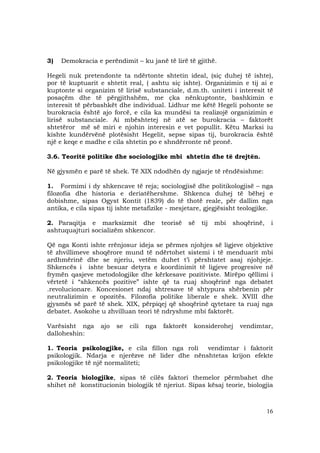 16
3) Demokracia e perëndimit – ku janë të lirë të gjithë.
Hegeli nuk pretendonte ta ndërtonte shtetin ideal, (siç duhej të ishte),
por të kuptuarit e shtetit real, ( ashtu siç ishte). Organizimin e tij ai e
kuptonte si organizim të lirisë substanciale, d.m.th. uniteti i interesit të
posaçëm dhe të përgjithshëm, me çka nënkuptonte, bashkimin e
interesit të përbashkët dhe individual. Lidhur me këtë Hegeli pohonte se
burokracia është ajo forcë, e cila ka mundësi ta realizojë organizimin e
lirisë substanciale. Ai mbështetej në atë se burokracia – faktorët
shtetëror më së miri e njohin interesin e vet popullit. Këtu Marksi iu
kishte kundërvënë plotësisht Hegelit, sepse sipas tij, burokracia është
një e keqe e madhe e cila shtetin po e shndërronte në pronë.
3.6. Teoritë politike dhe sociologjike mbi shtetin dhe të drejtën.
Në gjysmën e parë të shek. Të XIX ndodhën dy ngjarje të rëndësishme:
1. Formimi i dy shkencave të reja; sociologjisë dhe politikologjisë – nga
filozofia dhe historia e deriatëhershme. Shkenca duhej të bëhej e
dobishme, sipas Ogyst Kontit (1839) do të thotë reale, për dallim nga
antika, e cila sipas tij ishte metafizike - mesjetare, gjegjësisht teologjike.
2. Paraqitja e marksizmit dhe teorisë së tij mbi shoqërinë, i
ashtuquajturi socializëm shkencor.
Që nga Konti ishte rrënjosur ideja se përmes njohjes së ligjeve objektive
të zhvillimeve shoqërore mund të ndërtohet sistemi i të menduarit mbi
ardhmërinë dhe se njeriu, vetëm duhet t’i përshtatet asaj njohjeje.
Shkencës i ishte besuar detyra e koordinimit të ligjeve progresive në
frymën qasjeve metodologjike dhe kërkesave pozitiviste. Mirëpo qëllimi i
vërtetë i “shkencës pozitive” ishte që ta ruaj shoqërinë nga debatet
.revolucionare. Koncesionet ndaj shtresave të shtypura shërbenin për
neutralizimin e opozitës. Filozofia politike liberale e shek. XVIII dhe
gjysmës së parë të shek. XIX, përpiqej që shoqërinë qytetare ta ruaj nga
debatet. Asokohe u zhvilluan teori të ndryshme mbi faktorët.
Varësisht nga ajo se cili nga faktorët konsiderohej vendimtar,
dalloheshin:
1. Teoria psikologjike, e cila fillon nga roli vendimtar i faktorit
psikologjik. Ndarja e njerëzve në lider dhe nënshtetas krijon efekte
psikologjike të një normaliteti;
2. Teoria biologjike, sipas të cilës faktori themelor përmbahet dhe
shihet në konstitucionin biologjik të njeriut. Sipas kësaj teorie, biologjia
 