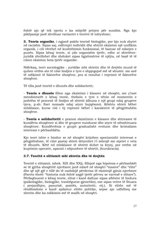 17
është ajo që tek njeriu e ka mbjellë prirjen për sundim. Nga kjo
pikëpamje janë zhvilluar variantet e teorive të ndryshme;
3. Teoria organike, i ngjanë pakëz teorisë biologjike, por kjo nuk zhytet
në racizëm. Sipas saj, ndërmjet individit dhe shtetit ekziston një unifikim
organik, i cili vërehet në kushtëzimin funksional, të bazuar në ndarjen e
punës. Sipas kësaj teorie, si çdo organizëm tjetër, edhe ai shtetëror-
juridik zhvillohet dhe zhduket sipas ligjshmërive të njëjta, në bazë të të
cilave ekziston bota tjetër organike.
Ndërkaq, teori sociologjike - juridike mbi shtetin dhe të drejtën mund të
quhen vetëm ato të cilat lindjen e tyre e shpjegojnë më së shumti me anë
të ndikimit të faktorëve shoqëror, pra si rezultat i veprimit të faktorëve
shoqëror.
Të tilla janë teoritë e dhunës dhe solidaritetit;
- Teoria e dhunës fillon nga ekzistimi i klasave në shoqëri, me ç’rast
mendimtarët e kësaj teorie, theksin e tyre e vënin në momentin e
jashtëm të procesit të lindjes së shtetit (dhuna e një grupi ndaj grupeve
tjera, p.sh: fiset nomade ndaj atyre bujqësore). Kështu shteti bëhet
mbiklasor, kurse roli i tij represiv bëhet i karakterit të përgjithshëm
shoqëror.
- Teoria e solidaritetit e pranon ekzistimin e klasave dhe shtresave të
kundërta shoqërore si dhe të grupeve sunduese dhe atyre të nënshtruara
shoqërore. Kundërvënia e grupit gradualisht evoluon dhe kristalizon
interesat e përbashkëta.
Kjo teori ishte e bindur se në shoqëri krijohen spontanisht interesat e
përgjithshme, të cilat pastaj shteti detyrohet t’i mbrojë me mjetet e veta
të dhunës. Këtë rol mbiklasor të shtetit duhet ta kryej, por vetëm në
kuptimin operativ, aparati i nëpunësve të shtetit, (burokracia).
3.7. Teoritë e elitizmit mbi shtetin dhe të drejtën
Teoritë e elitizmit, (shek. XIX dhe XX)), fillojnë nga hipoteza e përbashkët
se të gjitha shoqëritë njerëzore janë ndarë në shoqëri “masive” dhe “elite”
dhe që një gjë e tillë do të vazhdojë përderisa të ekzistojë gjinia njerëzore
(Pareto thotë: “historia nuk është asgjë tjetër përveç se varrezë e elitave”).
Përfaqësuesit e kësaj teorie, elitat i kanë dalluar sipas aftësive të lindura
(psikologjike, biologjike, trashëguese-gjenetike), ose sipas vetive të fituara
( prejardhjes, pasurisë, pozitës, autoritetit, etj.). Si elitën më të
rëndësishme e kanë spikatur elitën politike, sepse ajo udhëheq me
shtetin dhe ka ndikimin më të madh në shoqëri.
 