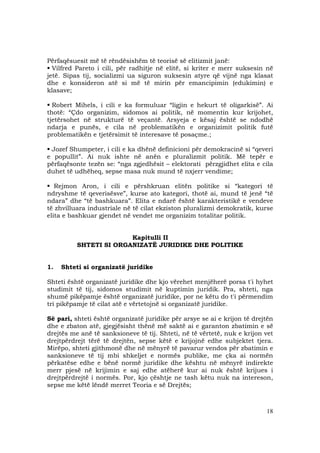 18
Përfaqësuesit më të rëndësishëm të teorisë së elitizmit janë:
Vilfred Pareto i cili, për radhitje në elitë, si kriter e merr suksesin në
jetë. Sipas tij, socializmi ua siguron suksesin atyre që vijnë nga klasat
dhe e konsideron atë si më të mirin për emancipimin (edukimin) e
klasave;
Robert Mihels, i cili e ka formuluar “ligjin e hekurt të oligarkisë”. Ai
thotë: “Çdo organizim, sidomos ai politik, në momentin kur krijohet,
tjetërsohet në strukturë të veçantë. Arsyeja e kësaj është se ndodhë
ndarja e punës, e cila në problematikën e organizimit politik futë
problematikën e tjetërsimit të interesave të posaçme.;
Jozef Shumpeter, i cili e ka dhënë definicioni për demokracinë si “qeveri
e popullit”. Ai nuk ishte në anën e pluralizmit politik. Më tepër e
përfaqësonte tezën se: “nga zgjedhësit – elektorati përzgjidhet elita e cila
duhet të udhëheq, sepse masa nuk mund të nxjerr vendime;
Rejmon Aron, i cili e përshkruan elitën politike si “kategori të
ndryshme të qeverisësve”, kurse ato kategori, thotë ai, mund të jenë “të
ndara” dhe “të bashkuara”. Elita e ndarë është karakteristikë e vendeve
të zhvilluara industriale në të cilat ekziston pluralizmi demokratik, kurse
elita e bashkuar gjendet në vendet me organizim totalitar politik.
Kapitulli II
SHTETI SI ORGANIZATË JURIDIKE DHE POLITIKE
1. Shteti si organizatë juridike
Shteti është organizatë juridike dhe kjo vërehet menjëherë porsa t'i hyhet
studimit të tij, sidomos studimit në kuptimin juridik. Pra, shteti, nga
shumë pikëpamje është organizatë juridike, por ne këtu do t'i përmendim
tri pikëpamje të cilat atë e vërtetojnë si organizatë juridike.
Së pari, shteti është organizatë juridike për arsye se ai e krijon të drejtën
dhe e zbaton atë, gjegjësisht thënë më saktë ai e garanton zbatimin e së
drejtës me anë të sanksioneve të tij. Shteti, në të vërtetë, nuk e krijon vet
drejtpërdrejt tërë të drejtën, sepse këtë e krijojnë edhe subjektet tjera.
Mirëpo, shteti gjithmonë dhe në mënyrë të pavarur vendos për zbatimin e
sanksioneve të tij mbi shkeljet e normës publike, me çka ai normën
përkatëse edhe e bënë normë juridike dhe kështu në mënyrë indirekte
merr pjesë në krijimin e saj edhe atëherë kur ai nuk është krijues i
drejtpërdrejtë i normës. Por, kjo çështje ne tash këtu nuk na intereson,
sepse me këtë lëndë merret Teoria e së Drejtës;
 