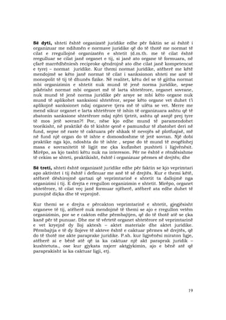 19
Së dyti, shteti është organizatë juridike edhe për faktin se ai është i
organizuar me ndihmën e normave juridike që do të thotë me normat të
cilat e rregullojnë organizatën e shtetit (d.m.th. me të cilat është
rregulluar se cilat janë organet e tij, si janë ato organe të formuara, në
çfarë marrëdhëniesh reciproke qëndrojnë ato dhe cilat janë kompetencat
e tyre) – normat juridike. Kur themi normat juridike, atëherë me këtë
mendojmë se këto janë normat të cilat i sanksionon shteti me anë të
monopolit të tij të dhunës fizike. Në realitet, këtu del se të gjitha normat
mbi organizimin e shtetit nuk mund të jenë norma juridike, sepse
pikërisht normat mbi organet më të larta shtetërore, organet sovrane,
nuk mund të jenë norma juridike për arsye se mbi këto organe nuk
mund të aplikohet sanksioni shtetëror, sepse këto organe vet duhet t’i
aplikojnë sanksionet ndaj organeve tjera më të ulëta se vet. Merre me
mend sikur organet e larta shtetërore të ishin të organizuara ashtu që të
zbatonin sanksione shtetërore ndaj njëri tjetrit, ashtu që asnjë prej tyre
të mos jetë sovran?! Por, nëse kjo edhe mund të paramendohet
teorikisht, në praktikë do të kishte qenë e pamundur të zbatohet deri në
fund, sepse në raste të caktuara për shkak të nevojës së plotfuqisë, më
në fund një organ do të ishte e domosdoshme të jetë sovran. Një dobi
praktike nga kjo, ndoshta do të ishte , sepse do të mund të zvogëlohej
masa e sovranitetit të ligjit me çka kufizohet pushteti i ligjvënësit.
Mirëpo, as kjo tashti këtu nuk na intereson. Për ne është e rëndësishme
të cekim se shteti, praktikisht, është i organizuar përmes së drejtës; dhe
Së treti, shteti është organizatë juridike edhe për faktin se kjo veprimtari
apo aktivitet i tij është i definuar me anë të së drejtës. Kur e themi këtë,
atëherë dëshirojmë qartazi që veprimtarinë e shtetit ta dallojmë nga
organizimi i tij. E drejta e rregullon organizimin e shtetit. Mirëpo, organet
shtetërore, të cilat veç janë formuar njëherë, atëherë ata edhe duhet të
punojnë diçka dhe të veprojnë.
Kur themi se e drejta e përcakton veprimtarinë e shtetit, gjegjësisht
organeve të tij, atëherë nuk mendojmë të themi se ajo e rregullon vetëm
organizimin, por se e cakton edhe përmbajtjen, që do të thotë atë se çka
kanë për të punuar. Dhe me të vërtetë organet shtetërore në veprimtarinë
e vet kryejnë dy lloj aktesh – aktet materiale dhe aktet juridike.
Përmbajtja e të dy llojeve të akteve është e caktuar përmes së drejtës, që
do të thotë me akte paraprake juridike. P.sh. kur ligjvënësi miraton ligje,
atëherë ai e bënë atë që ia ka caktuar një akt paraprak juridik –
kushtetuta., ose kur gjykata nxjerr aktgjykimin, ajo e bënë atë që
paraprakisht ia ka caktuar ligji, etj.
 