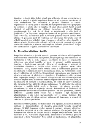 21
Veprimet e shtetit këtu duhet ndarë nga qëllimet e tij, pra veprimtarinë e
shtetit si grup i të gjitha veprimeve konkrete të organeve shtetërore, të
cilat ndërmerren për realizimin e qëllimit themelor të shtetit.
Veprimtaritë e shtetit janë të shumta, të llojllojshme dhe secila prej tyre i
ka qëllimet e afërta dhe të largëta, të cilat shpeshherë është shumë
vështirë të ndërlidhem me qëllimet themelore të shtetit. Mirëpo,
prapëseprapë, kjo nuk do të thotë se veprimtaritë e tilla janë të
paqëllimta. Çdo veprimtari e organit shtetëror e ka qëllimin e vet konkret,
i cili së bashku me qëllimet tjera e përbënë qëllimin unik të shtetit. Këto
qëllime të posaçme janë të renditura në pikëpamje hierarkike dhe në
shkallë paralele me shkallët tjera të organeve shtetërore dhe shkallën e
akteve private. Veprimtaria e shtetit, në këtë zinxhirë paraqet mjetin për
realizimin e qëllimit të shtetit, derisa qëllimi i shtetit personifikon lidhjen
dhe bashkimin e të gjitha veprimtarive shtetërore.
3. Rregullimi shtetëror – juridik
Rregullimi shtetëror – juridik vetvetiu paraqet një sistem shkëlqyeshëm
të formuar me elemente të llojllojshme, ku çdonjëri nga ato elemente e ka
funksionin e vet; si p.sh. organet shtetërore si pjesë të organizatës
shtetërore apo aktet juridike si pjesë të sistemit juridik paraqesin
bartësin e funksioneve parciale. Sikurse që struktura e sistemit të
tërësishëm shtetëror – juridik është tërësi e pjesëve, ashtu edhe
funksioni i kësaj krijese është vetëm tërësi e funksioneve parciale të
ndërlidhura reciprokisht dhe të koordinuara mirë, ku funksionet e disa
pjesëve shkrihen në një tërësi. Organet janë ekzekutuese apo zbatuese të
pjesës së caktuar të aktiviteteve shtetërore. Funksionet e diferencuara
këtu imponojnë nevojën e ekzistimit të organeve të specializuara përmes
të cilave kryhen këto funksione. Përmes veprimtarive shumë konkrete, të
ndërlidhura në mënyrë të harmonishme, në formë të akteve materiale
dhe juridike, kryhet aktivitet shumë voluminoz. Në këtë mënyrë, sistemi
shtetëror – juridik është vepër e formuar, një sistem specifik i
elementeve, ku vjen në shprehje parimi i konsolidimit të funksionit të
përgjithshëm në bazë të funksioneve parciale. Në këtë pikëpamje, sistemi
shtetëror – juridik është vetëm rast i veçantë i një dukurie të
përgjithshme, e cila është karakteristike për të gjitha krijimet dhe
përgjithësisht për të gjitha sistemet sidokudo të formuara, të numrit të
caktuar të pjesëve përbërëse.
Sistemi shtetëror-juridik, me funksionin e tij specifik, ushtron ndikim të
caktuar të domosdoshëm në shoqëri, gjegjësisht brenda shoqërisë
globale. Në këtë funksion vërehet raporti i caktuar i sistemit shtetëror-
juridik dhe shoqërisë në të cilën ekziston ai sistem. Kjo krijesë rrjedh nga
shoqëria dhe vepron në shoqëri duke iu kthyer asaj dhe duke ushtruar
ndikimin e vet. Funksioni tregon rolin, destinimin dhe efektet e plota të
ekzistimit të këtij “produkti”. Nëse dihet se ligjshmëritë, në përgjithësi,
 