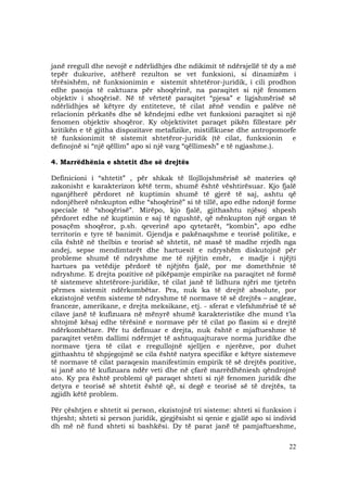 22
janë rregull dhe nevojë e ndërlidhjes dhe ndikimit të ndërsjellë të dy a më
tepër dukurive, atëherë rezulton se vet funksioni, si dinamizëm i
tërësishëm, në funksionimin e sistemit shtetëror-juridik, i cili prodhon
edhe pasoja të caktuara për shoqërinë, na paraqitet si një fenomen
objektiv i shoqërisë. Në të vërtetë paraqitet “pjesa” e ligjshmërisë së
ndërlidhjes së këtyre dy entiteteve, të cilat zënë vendin e palëve në
relacionin përkatës dhe së këndejmi edhe vet funksioni paraqitet si një
fenomen objektiv shoqëror. Ky objektivitet paraqet pikën fillestare për
kritikën e të gjitha dispozitave metafizike, mistifikuese dhe antropomorfe
të funksionimit të sistemit shtetëror-juridik (të cilat, funksionin e
definojnë si “një qëllim” apo si një varg “qëllimesh” e të ngjashme.).
4. Marrëdhënia e shtetit dhe së drejtës
Definicioni i “shtetit” , për shkak të llojllojshmërisë së materies që
zakonisht e karakterizon këtë term, shumë është vështirësuar. Kjo fjalë
nganjëherë përdoret në kuptimin shumë të gjerë të saj, ashtu që
ndonjëherë nënkupton edhe “shoqërinë” si të tillë, apo edhe ndonjë forme
speciale të “shoqërisë”. Mirëpo, kjo fjalë, gjithashtu njësoj shpesh
përdoret edhe në kuptimin e saj të ngushtë, që nënkupton një organ të
posaçëm shoqëror, p.sh. qeverinë apo qytetarët, “kombin”, apo edhe
territorin e tyre të banimit. Gjendja e pakënaqshme e teorisë politike, e
cila është në thelbin e teorisë së shtetit, në masë të madhe rrjedh nga
andej, sepse mendimtarët dhe hartuesit e ndryshëm diskutojnë për
probleme shumë të ndryshme me të njëjtin emër, e madje i njëjti
hartues pa vetëdije përdorë të njëjtën fjalë, por me domethënie të
ndryshme. E drejta pozitive në pikëpamje empirike na paraqitet në formë
të sistemeve shtetërore-juridike, të cilat janë të lidhura njëri me tjetrën
përmes sistemit ndërkombëtar. Pra, nuk ka të drejtë absolute, por
ekzistojnë vetëm sisteme të ndryshme të normave të së drejtës – angleze,
franceze, amerikane, e drejta meksikane, etj. - sferat e vlefshmërisë të së
cilave janë të kufizuara në mënyrë shumë karakteristike dhe mund t’ia
shtojmë kësaj edhe tërësinë e normave për të cilat po flasim si e drejtë
ndërkombëtare. Për tu definuar e drejta, nuk është e mjaftueshme të
paraqitet vetëm dallimi ndërmjet të ashtuquajturave norma juridike dhe
normave tjera të cilat e rregullojnë sjelljen e njerëzve, por duhet
gjithashtu të shpjegojmë se cila është natyra specifike e këtyre sistemeve
të normave të cilat paraqesin manifestimin empirik të së drejtës pozitive,
si janë ato të kufizuara ndër veti dhe në çfarë marrëdhëniesh qëndrojnë
ato. Ky pra është problemi që paraqet shteti si një fenomen juridik dhe
detyra e teorisë së shtetit është që, si degë e teorisë së të drejtës, ta
zgjidh këtë problem.
Për çështjen e shtetit si person, ekzistojnë tri sisteme: shteti si funksion i
thjesht; shteti si person juridik, gjegjësisht si qenie e gjallë apo si individ
dh më në fund shteti si bashkësi. Dy të parat janë të pamjaftueshme,
 