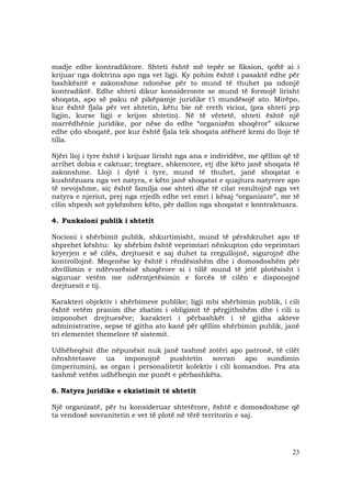23
madje edhe kontradiktore. Shteti është më tepër se fiksion, qoftë ai i
krijuar nga doktrina apo nga vet ligji. Ky pohim është i pasaktë edhe për
bashkësitë e zakonshme ndonëse për to mund të thuhet pa ndonjë
kontradiktë. Edhe shteti dikur konsideronte se mund të formojë lirisht
shoqata, apo së paku në pikëpamje juridike t’i mundësojë ato. Mirëpo,
kur është fjala për vet shtetin, këtu bie në rreth vicioz, (pra shteti jep
ligjin, kurse ligji e krijon shtetin). Në të vërtetë, shteti është një
marrëdhënie juridike, por nëse do edhe “organizëm shoqëror” sikurse
edhe çdo shoqatë, por kur është fjala tek shoqata atëherë kemi do lloje të
tilla.
Njëri lloj i tyre është i krijuar lirisht nga ana e individëve, me qëllim që të
arrihet dobia e caktuar; tregtare, shkencore, etj dhe këto janë shoqata të
zakonshme. Lloji i dytë i tyre, mund të thuhet, janë shoqatat e
kushtëzuara nga vet natyra, e këto janë shoqatat e quajtura natyrore apo
të nevojshme, siç është familja ose shteti dhe të cilat rezultojnë nga vet
natyra e njeriut, prej nga rrjedh edhe vet emri i kësaj “organizate”, me të
cilin shpesh sot pykëzohen këto, për dallim nga shoqatat e kontraktuara.
4. Funksioni publik i shtetit
Nocioni i shërbimit publik, shkurtimisht, mund të përshkruhet apo të
shprehet kështu: ky shërbim është veprimtari nënkupton çdo veprimtari
kryerjen e së cilës, drejtuesit e saj duhet ta rregullojnë, sigurojnë dhe
kontrollojnë. Meqenëse ky është i rëndësishëm dhe i domosdoshëm për
zhvillimin e ndërvarësisë shoqërore si i tillë mund të jetë plotësisht i
siguruar vetëm me ndërmjetësimin e forcës të cilën e disponojnë
drejtuesit e tij.
Karakteri objektiv i shërbimeve publike; ligji mbi shërbimin publik, i cili
është vetëm pranim dhe zbatim i obligimit të përgjithshëm dhe i cili u
imponohet drejtuesëve; karakteri i përbashkët i të gjitha akteve
administrative, sepse të gjitha ato kanë për qëllim shërbimin publik, janë
tri elementet themelore të sistemit.
Udhëheqësit dhe nëpunësit nuk janë tashmë zotëri apo patronë, të cilët
nënshtetasve ua imponojnë pushtetin sovran apo sundimin
(imperiumin), as organ i personalitetit kolektiv i cili komandon. Pra ata
tashmë vetëm udhëheqin me punët e përbashkëta.
6. Natyra juridike e ekzistimit të shtetit
Një organizatë, për tu konsideruar shtetërore, është e domosdoshme që
ta vendosë sovranitetin e vet të plotë në tërë territorin e saj.
 