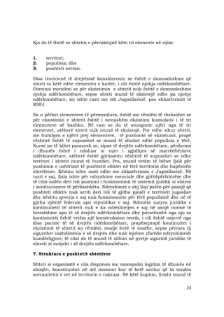 24
Kjo do të thotë se shtetin e përcaktojnë këto tri elemente në vijim:
1. territori;
2. popullsia; dhe
3. pushteti sovran.
Disa teoricienë të drejtësisë konsideronin se është e domosdoshme që
shteti ta ketë edhe elementin e katërt, i cili është njohja ndërkombëtare.
Dominoi mendimi se për ekzistimin e shtetit nuk është e domosdoshme
njohja ndërkombëtare, sepse shteti mund të ekzistojë edhe pa njohje
ndërkombëtare, siç ishte rasti me ish Jugosllavinë, pas shkatërrimit të
RSFJ.
Sa u përket elementeve të përmendura, është me rëndësi të theksohet se
për ekzistimin e shtetit është i nevojshëm ekzistimi kumulativ i të tri
elementeve së bashku. Në rast se do të mungonte njëri nga të tri
elementet, atëherë shteti nuk mund të ekzistojë. Por edhe sikur shteti,
me humbjen e njërit prej elementeve, të pushonte së ekzistuari, prapë
vështirë është të supozohet se mund të shuhet edhe popullsia e tërë.
Kurse po të kihet parasysh se, sipas të drejtës ndërkombëtare, përdorimi
i dhunës është i ndaluar si mjet i zgjidhjes së marrëdhënieve
ndërkombëtare, atëherë është gjithashtu vështirë të supozohet se edhe
territori i shtetit mund të humbet. Pra, mund vetëm të bëhet fjalë për
pushimin e ushtrimit të pushtetit efektiv në tërë territorin dhe hapësirën
shtetërore. Kështu ishte rasti edhe me shkatërrimin e Jugosllavisë. Në
rasti e saj, fjala ishte për ndryshime esenciale dhe gjithëpërfshirëse dhe
të cilat sollën deri tek pushimi i funksionimit të sistemit juridik si sistem
i institucioneve të përbashkëta. Ndryshimet e atij lloji patën për pasojë që
pushteti efektiv nuk arriti deri tek të gjitha pjesët e territorit jugosllav
dhe kështu qeveria e saj nuk funksiononte për tërë popullsinë dhe në të
gjitha njësitë federale apo republikat e saj. Ndonëse natyra juridike e
kontinuitetit të shtetit nuk e ka mbështetjen e saj në asnjë normë të
brendshme apo të së drejtës ndërkombëtare dhe pavarësisht nga ajo se
kontiniuteti është vetëm një konstruksion teorik, i cili është nxjerrë nga
disa parime të së drejtës ndërkombëtare, prapëseprapë kontinuitet i
ekzistimit të shtetit ka rëndësi, madje fortë të madhe, sepse përmes tij
sigurohet vazhdimësia e së drejtës dhe nuk lejohen çfarëdo ndryshimesh
kundërligjore, të cilat do të mund të sillnin në pyetje sigurinë juridike të
shtetit si subjekt i së drejtës ndërkombëtare.
7. Struktura e pushtetit shtetëror
Shteti si organizatë e cila disponon me monopolin legjitim të dhunës në
shoqëri, konstituohet në atë moment kur të ketë arritur që ta vendos
sovranitetin e vet në territorin e caktuar. Në këtë kuptim, lirisht mund të
 
