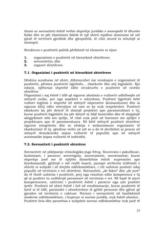 25
themi se sovraniteti është vetëm shprehje juridike e monopolit të dhunës
fizike dhe se për ekzistimin faktik të një shteti mjafton dominimi në atë
pjesë të territorit gjeofizik dhe gjeopolitik, të cilin mund ta mbulojë ai
monopol.
Struktura e pushtetit politik përfshinë tri elemente si vijon:
1. organizimin e pushtetit në hierarkinë shtetërore;
2. sovranitetin; dhe
3. organet shtetërore.
7.1. Organizimi i pushtetit në hierarkinë shtetërore
Dëshira sunduese në shtet, diferencohet me vendosjen e organizimit të
pushtetit, përmes pushtetit ligjvënës, , ekzekutiv dhe atij legjislativ. Kjo
ndarje, njëherazi shprehë edhe strukturën e pushtetit në nivelin
shtetëror.
Organizimi i saj është i tillë që siguron zbatimin e vullnetit udhëheqës në
mënyrë unike, por nga aspektet e ndryshme. Pushteti ligjvënës këtë
vullnet legjitim e shprehë në mënyrë imperative (komanduese) dhe ia
siguron këtij edhe mbrojtjen në rast se ky nuk respektohet. Pushteti
ekzekutiv ka për detyrë të zbatojë projektet apo paramendimet e tij,
kurse pushteti legjislativ ka për detyrë ta bëjë kontrollin dhe të shqiptojë
aktgjykimet mbi ato sjellje, të cilat nuk janë në harmoni me sjelljet e
projektuara apo të paramenduara. Në këtë mënyrë pushteti shtetëror
siguron integritetin dhe se çështja e mekanizmave organizativ të
ekzekutimit të tij, qëndron vetën në atë se a do të zhvillohet ai proces në
mënyrë demokratike (sipas vullnetit të popullit) apo në mënyrë
automatike (sipas vullnetit të individit).
7.2. Sovraniteti i pushtetit shtetëror
Sovraniteti në pikëpamje etimologjike,(nga frëng. Souverain-i pakufizuar,
kulminant, i pavarur; sovereignty, souverainete, souveranitat; kurse
shprehja jonë me të njëjtën domethënie është: supremitet apo
kryekomandë, gjithnjë e më rrallë haset), paraqet atributin (cilësinë) e
shtetit si subjekt i së drejtës ndërkombëtare, i cili ushtron pushtet ndaj
popullit në territorin e vet shtetëror. Sovraniteti, „de fakto“ dhe „de jure“
do të thotë ushtrim i pushtetit, prej nga rezulton edhe kompetenca e tij
që ai pushtet tu urdhërojë personave në territorin e vet. Në bazë të atyre
kompetencave, ushtrimi i pushtetit është i pavarur nga çdo pushtet
tjetër. Pushteti në shtet është i lirë në vendimmarrje, kurse pushtetit të
lartë si të tillë, parimisht i nënshtrohen të gjithë personat dhe gjërat që
gjenden në territorin e caktuar. Nocioni i sovranitetit në bashkësinë
moderne ndërkombëtare, i kuptuar si nocion juridik, nuk është absolut..
Pushteti liria dhe pavarësia e subjektit sovran ndërkombëtar nuk janë të
 
