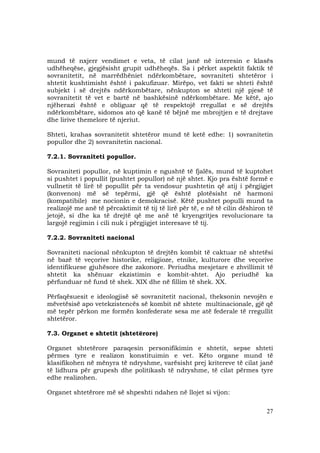 27
mund të nxjerr vendimet e veta, të cilat janë në interesin e klasës
udhëheqëse, gjegjësisht grupit udhëheqës. Sa i përket aspektit faktik të
sovranitetit, në marrëdhëniet ndërkombëtare, sovraniteti shtetëror i
shtetit kushtimisht është i pakufizuar. Mirëpo, vet fakti se shteti është
subjekt i së drejtës ndërkombëtare, nënkupton se shteti një pjesë të
sovranitetit të vet e bartë në bashkësinë ndërkombëtare. Me këtë, ajo
njëherazi është e obliguar që të respektojë rregullat e së drejtës
ndërkombëtare, sidomos ato që kanë të bëjnë me mbrojtjen e të drejtave
dhe lirive themelore të njeriut.
Shteti, krahas sovranitetit shtetëror mund të ketë edhe: 1) sovranitetin
popullor dhe 2) sovranitetin nacional.
7.2.1. Sovraniteti popullor.
Sovraniteti popullor, në kuptimin e ngushtë të fjalës, mund të kuptohet
si pushtet i popullit (pushtet popullor) në një shtet. Kjo pra është formë e
vullnetit të lirë të popullit për ta vendosur pushtetin që atij i përgjigjet
(konvenon) më së tepërmi, gjë që është plotësisht në harmoni
(kompatibile) me nocionin e demokracisë. Këtë pushtet populli mund ta
realizojë me anë të përcaktimit të tij të lirë për të, e në të cilin dëshiron të
jetojë, si dhe ka të drejtë që me anë të kryengritjes revolucionare ta
largojë regjimin i cili nuk i përgjigjet interesave të tij.
7.2.2. Sovraniteti nacional
Sovraniteti nacional nënkupton të drejtën kombit të caktuar në shtetësi
në bazë të veçorive historike, religjioze, etnike, kulturore dhe veçorive
identifikuese gjuhësore dhe zakonore. Periudha mesjetare e zhvillimit të
shtetit ka shënuar ekzistimin e kombit-shtet. Ajo periudhë ka
përfunduar në fund të shek. XIX dhe në fillim të shek. XX.
Përfaqësuesit e ideologjisë së sovranitetit nacional, theksonin nevojën e
mëvetësisë apo vetekzistencës së kombit në shtete multinacionale, gjë që
më tepër përkon me formën konfederate sesa me atë federale të rregullit
shtetëror.
7.3. Organet e shtetit (shtetërore)
Organet shtetërore paraqesin personifikimin e shtetit, sepse shteti
përmes tyre e realizon konstituimin e vet. Këto organe mund të
klasifikohen në mënyra të ndryshme, varësisht prej kritereve të cilat janë
të lidhura për grupesh dhe politikash të ndryshme, të cilat përmes tyre
edhe realizohen.
Organet shtetërore më së shpeshti ndahen në llojet si vijon:
 