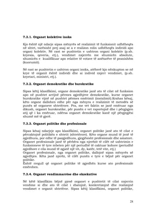 28
7.3.1. Organet kolektive inoks
Kjo është një ndarje sipas mënyrës së realizimit të funksionit udhëheqës
në shtet, varësisht prej asaj se a e realizon rolin udhëheqës individi apo
organi kolektiv. Në rast se pushtetin e ushtron organi kolektiv (p.sh.
kryesia, qeveria, etj.), vendimet nxjerrën me shumicën absolute,
shumicën e kualifikuar apo relative të votave të anëtarëve të pranishëm
(kuorumit).
Në rast se pushtetin e ushtron organi inoks, atëherë kjo nënkupton se në
krye të organit është individi dhe ai individ nxjerr vendimet, (p.sh.
kryetari, ministri, etj.).
7.3.2. Organet demokratike dhe burokratike
Sipas këtij klasifikimi, organe demokratike janë ato të cilat në funksion
apo në pushtet arrijnë përmes zgjedhjeve demokratike, kurse organet
burokratike vijnë në pushtet përmes emërimit (instalimit).Krahas kësaj,
këto organe dallohen edhe për nga mënyra e realizimit të metodës së
punës së organeve shtetërore. Pra, me vet faktin se janë emëruar nga
dikush, organet burokratike, për punën e vet raportojnë dhe i përgjigjen
atij që i ka emëruar, ndërsa organet demokratike kanë një përgjegjësi
shumë më të gjerë.
7.3.3. Organet politike dhe profesionale
Sipas kësaj ndarjeje apo klasifikimi, organet politike janë ato të cilat e
përcaktojnë politikën e shtetit (shtetërore). Këto organe mund të jenë të
zgjedhura, por edhe të pazgjedhura, gjegjësisht profesionale dhe amatore.
Organet profesionale janë të përbëra nga njerëzit të cilët në ushtrimin e
funksioneve të tyre mbeten për një periudhë të caktuar kohore (periudhë
zgjedhore e cila mund të zgjatë një vit, dy, katër, tetë vite, etj.)
Organet profesionale, nga organet politike, dallojnë sipas mënyrës së
zgjedhjes. Këta janë njerëz, të cilët punën e tyre e bëjnë për organet
politike.
Është rregull që organet politike të zgjedhën kurse ato profesionale
emërohen.
7.3.4. Organet vendimmarrëse dhe ekzekutive
Në këtë klasifikim bëjnë pjesë organet e pushtetit të cilat nxjerrin
vendime si dhe ato të cilat i zbatojnë, konkretizojnë dhe realizojnë
vendimet e organit shtetëror. Sipas këtij klasifikimi, organet politike,
 