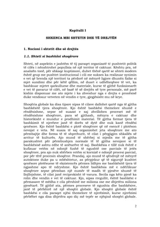 2
Kapitulli I
SHKENCA MBI SHTETIN DHE TË DREJTËN
1. Nocioni i shtetit dhe së drejtës
1.1. Shteti si bashkësi shoqërore
Shteti, në aspektin e jashtëm të tij paraqet organizatë tč pushtetit politik
të cilës i nënshtrohet popullsia në një territor të caktuar. Kështu pra, në
analizën tonë, për shkaqe kuptimore, duhet thënë qartë se shteti modern
është grup me pushtet institucional i cili me sukses ka realizuar synimin
e vet që brenda një territori ta përdorë në mënyrë ligjore dhunën fizike si
mjet sundimi dhe për këtë qëllim, në duart e udhëheqësve të vet, ka
bashkuar mjetet qarkulluese dhe materiale, kurse të gjithë funksionarët
e vet të pavarur të cilët, në bazë të së drejtës së tyre personale, më parë
kishin disponuar me ato mjete i ka zhveshur nga e drejta e pronësisë
duke vendosur vetveten në vendin e tyre, gjegjësisht mu në krye.
Shoqëria globale ka disa tipare sipas të cilave dallohet qartë nga të gjitha
bashkësitë tjera shoqërore. Kjo është bashkësi themelore shumë e
rëndësishme, sepse në suazat e saj zhvillohen proceset më të
rëndësishme shoqërore, para së gjithash, mënyra e caktuar dhe
historikisht e mundur e prodhimit material. Të gjitha format tjera të
bashkimit të njerëzve janë të dorës së dytë dhe nuk kanë rëndësi
qenësore. Kjo është bashkësi e plotë shoqërore që në esencë i plotëson
nevojat e veta. Në suaza të saj organizohet jeta shoqërore me ato
përmbajtje dhe forma të të shprehurit, të cilat i përgjigjen shkallës së
arritur të kulturës. Ajo mund të shërbej si mjedis me të gjitha
parakushtet për përmbushjen normale të të gjitha nevojave si të
bashkësisë ashtu edhe të anëtarëve të saj. Bashkësia e tillë nuk është e
kufizuar vetëm në ndonjë fushë të ngushtë ose parciale të jetës
shoqërore, pra ajo nuk shërben vetëm si kornizë e ndonjë procesi parcial,
por për tërë procesin shoqëror. Prandaj, ajo mund të qëndrojë në mënyrë
autoktone duke pa u mbështetur, as përpjekur që të sigurojë kushtet
qenësore plotësuese të ekzistencës përmes lidhjes me bashkësitë tjera të
ngjashme apo të ndryshme. Kjo është bashkësia më e ndërlikuar
shoqërore sepse përmban një numër të madh të pjesëve shumë të
llojllojshme, të cilat janë reciprokisht të varura. Secila nga këto pjesë ka
rolin dhe vendin e vet të caktuar. Kjo, sipas rregullit, është bashkësi e
përmasave të mëdha e cila përshinë me miliona ose me dhjetëra miliona
pjesëtarë. Të gjithë ata, përmes proceseve të ngushta dhe bashkësive,
janë të përfshirë në një shoqëri globale. Kjo shoqëri globale është
bashkësi e cila paraqet njësi themelore të njerëzimit, kurse njerëzimi
përbëhet nga disa dhjetëra apo diç më tepër se njëqind shoqëri globale.
 