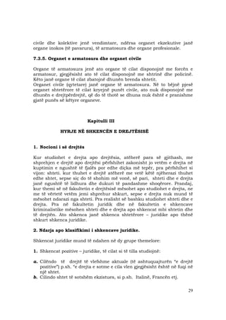 29
civile dhe kolektive jenë vendimtare, ndërsa organet ekzekutive janë
organe inokos (të pavarura), të armatosura dhe organe profesionale.
7.3.5. Organet e armatosura dhe organet civile
Organe të armatosura jenë ato organe të cilat disponojnë me forcën e
armatosur, gjegjësisht ato të cilat disponojnë me shtrinë dhe policinë.
Këto janë organe të cilat zbatojnë dhunën brenda shtetit.
Organet civile (qytetare) janë organe të armatosura. Në to bëjnë pjesë
organet shtetërore të cilat kryejnë punët civile, ato nuk disponojnë me
dhunën e drejtpërdrejtë, që do të thotë se dhuna nuk është e pranishme
gjatë punës së këtyre organeve.
Kapitulli III
HYRJE NË SHKENCËN E DREJTËSISË
1. Nocioni i së drejtës
Kur studiohet e drejta apo drejtësia, atëherë para së gjithash, me
shprehjen e drejtë apo drejtësi përfshihet zakonisht jo vetëm e drejta në
kuptimin e ngushtë të fjalës por edhe diçka më tepër, pra përfshihet si
vijon: shteti. kur thuhet e drejtë atëherë me vetë këtë njëherazi thuhet
edhe shtet, sepse siç do të shohim më vonë, së pari, shteti dhe e drejta
janë ngushtë të lidhura dhe dukuri të pandashme shoqërore. Prandaj,
kur themi së në fakultetin e drejtësisë mësohet apo studiohet e drejta, ne
me të vërtetë vetëm jemi shprehur shkurt, sepse e drejta nuk mund të
mësohet ndarazi nga shteti. Pra realisht së bashku studiohet shteti dhe e
drejta. Pra në fakultetin juridik dhe në fakultetin e shkencave
kriminalistike mësohen shteti dhe e drejta apo shkencat mbi shtetin dhe
të drejtën. Ato shkenca janë shkenca shtetërore – juridike apo thënë
shkurt shkenca juridike.
2. Ndarja apo klasifikimi i shkencave juridike.
Shkencat juridike mund të ndahen në dy grupe themelore:
1. Shkencat pozitive – juridike, të cilat si të tilla studiojnë:
a. Cilëndo të drejtë të vlefshme aktuale (të ashtuquajturën “e drejtë
pozitive”) p.sh. “e drejta e sotme e cila vlen gjegjësisht është në fuqi në
një shtet.
b. Cilindo shtet të sotshëm ekzistues, si p.sh. Italinë, Francën etj.
 