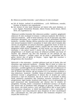 30
2. Shkencat juridiko-historike – janë shkenca të cilat studiojnë:
a. Ish të drejtat, tashmë të pavlefshëmve, p.sh. Babilonase, romake,
feudale, të drejtën e ish Jugosllavisë.
b. Ish shtetet të cilat kanë ekzistuar në histori dhe janë zhdukur, si
p.sh. Egjipti, Perandoria Romake, Shteti Frank, Shteti Kroat, Shteti
Serb, ish Jugosllavia etj.
Shkencat juridiko-historike dhe shkencat juridiko – pozitive, gjegjësisht
shkencat të cilat studiojnë të drejtat e caktuara konkrete dhe shtetet e
caktuara konkrete qoftë të kenë ekzistuar ato në të kaluarën apo edhe
ekzistojnë aktualisht, ato i quajmë me një emër të përbashkët shkenca
konkrete – juridike. Mirëpo, përveç njohurive mbi shkencat konkrete dhe
mbi shtetet konkrete është e nevojshme të dinë edhe mbi të drejtën dhe
shtetin në përgjithësi në mënyrë abstrakte, gjegjësisht duhet të dimë se
çka është e drejta përgjithësi (cilado e drejtë) dhe çka është shteti në
përgjithësi (cilido shtet)? Përgjigjen në këtë pyetje na e jep një shkencë
abstrakte e cila quhet teoria e shtetit dhe së drejtës (shkenca më e
përgjithësuar e së drejtës apo hyrja në shkencat juridike apo hyrja në
drejtësi. Kjo shkencë vije deri tek dukuritë në atë mënyrë që nga
shkencat konkrete – juridike nxjerr atë që është e përbashkët për të
gjitha shtetet dhe të gjitha të drejtat, nxjerr ligjet dhe nocionet e
përgjithshme dhe themelore”.
Njohuritë e tilla abstrakte – juridike gjithsesi janë më të thella, dhe më
themelore nga njohuritë konkrete – juridike. Kjo të thotë se vetëm me
studimin e të dy llojeve; shkencave konkrete – juridike dhe shkencave
abstrakte – juridike (gjithsesi me ndihmën e studimit dhe të shkencave të
tjera gjegjëse jo-juridike), mund të arrihet njohuria më e plotë shkencore
mbi të drejtën dhe shtetin, gjë që juristëve të ri ua lehtëson studimin e
disa shkencave konkrete – juridike. Hyrja në shkencat e drejtësisë nuk
përfshinë teorinë e përgjithshme të shtetit dhe së drejtës por vetëm
elementet e sajë më themelore. Kjo do të thotë se në kuadër të kësaj
lënde mësimore analizohen dhe mësohen nocionet themelore dhe të
përgjithshme, ligjet bazike, kualitetit dhe lidhjet e tyre të përbashkëta që
janë elementare dhe karakteristike për shtetin dhe të drejtën në
përgjithësi. Prandaj, është e nevojshme të definohet nocioni i së drejtës
dhe shtetit dhe së këndejmi edhe përgjigjja në pyetjet, ç’është e drejta
dhe shteti, cila është esenca e tyre, pse kanë lidhur dhe si kanë lindur
këto fenomene shoqërore, si është marrëdhënia e tyre e ndërsjellë, si
është raporti i tyre ndaj dukurive tjera shoqërore të cilat i kushtëzojnë
dhe i përcaktojnë ato, cilat janë qëllimet dhe funksioni shoqëror i së
drejtës dhe shtetit etj.?
 