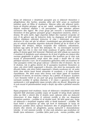31
Hyrja në shkencat e drejtësisë paraqitet pra si shkencë themelore e
përgjithshme dhe hyrëse, prandaj edhe për këtë arsye jo rastësisht
mësohet qysh në fillim të studimeve. Sikurse edhe çdo shkencë tjetër,
hyrja në drejtësi përpiqet që sa më saktë subjektivisht në vetëdije ta
shpreh realitetin objektiv i cili perceptohet apo mësohet përmes
nocioneve dhe ligjeve. Me ç’rast grupi për esencën e karakteristikave
themelore të disa gjërave paraqitet grupi i dispozitave (materia, shteti, e
drejta). Në anën tjetër, ligjet shprehin lidhjet dhe veprimet reciproke në
mes të dy gjërave apo dy dukurive duke na shpjeguar në këtë mënyrë
lidhjen shkakore ndërmjet dukurive të cilat i vështrojnë apo atyre
dukurive të cilat më për së afërmi i kushtëzojnë apo përcaktojnë. Ligjet
pra në mënyrë dinamike shprehin dukuritë (botën) që do të thotë se në
krijimin dhe lëvizjen, lidhjen reciproke dhe ndikimin, ndryshimin,
kalimin nga njëra në tjetër dhe zhdukjen. Ne na interesojnë nocionet
dhe ligjet deri tek te cilat vinë duke analizuar të gjitha shtetet dhe të
gjitha të drejtat gjatë tërë historisë. Pikërisht për këtë shkak me materien
e studimit të disiplinës sonë mësimore do të jenë të gjitha ato dukuri dhe
nocione gjegjësisht të gjitha ato elemente dhe kualitete pa të cilat nuk
mund të paramendohet asnjë shtet dhe asnjë e drejtë dhe të cilat
përbëjnë esencën e tyre. Do të analizohen gjithashtu edhe ato kualitete të
cilat paraqiten vetëm tek grupi caktuar i shteteve dhe të drejtave. Siç do
të shohim, tek te gjitha shtetet do të paraqiten kualitetet themelore si
vijon: çdo shtet është organizatë e dhunës, çdo shtet ka monopolin mbi
dhunën fizike, çdo shtet është organizatë e klasës sunduese etj. në anën
tjetër disa shtete kanë formë monarkie të sundimit, e të tjerat formë
republikane. Për këtë arsye këto forma nuk bëjnë pjesë në kualitete
qenësore të shtetit, në esencën e këtyre. Sa u përket të drejtave kualiteti
i tyre themelor është se ato janë një grup marrëdhëniesh juridike dhe
normash juridike të sjelljes zbatimin e të cilave e garanton shteti me
sanksionin e vetë gjegjësisht sipas nevojës edhe me dhunë. Meqenëse pa
të nuk mund të paramendohet asnjë e drejtë, kjo edhe e përbënë esencën
e tij.
Sipas programit tonë studimor, hyrja në shkencat e drejtësisë nuk është
thjeshtë lëdë abstrakte juridike sepse në kuadër të kësaj lënde njihemi
edhe me fillet e shtetit dhe të drejtës sonë, njihemi edhe me dukuritë
elementare të disa degëve të sistemit juridik si dhe me dispozitat
themelore pozitive – juridike të së drejtës sonë. Në këtë pjesë pra, hyrja
në shkencat e drejtësisë tregohet edhe si lëndë konkrete – juridike. Në
fund është e nevojshme që edhe një herë të theksojmë se hyrja në
shkencat juridike ofron njohuri themelore dhe të përgjithshme mbi të
drejtën dhe shtetin në përgjithësi, pastaj njohuritë e domosdoshme
teknike të vetë sistemit juridik të cilat nuk mësohen apo studiohen në
lëndët tjera mësimore – juridike (këto janë p.sh. norma juridike, akti
 