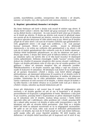 32
juridik, marrëdhënia juridike, interpretimi dhe zbatimi i së drejtës,
sistemi i së drejtës, etj.), dhe njohuritë mbi sistemin shtetëror juridik.
2. Kuptimi (përcaktimi) themelor i së drejtës
Siç kemi theksuar më lartë e drejta nuk mund të ndahet nga shteti. E
drejta është vullnet i shtetit. Kjo është një grup normash të cilave shteti
ua ka dhënë forcën e detyrimit. As nuk mund të ketë shtet pa të drejtën,
as të drejtë pa shtetin. E drejta pa shtetin nuk mund të qëndrojë sepse
ato norma që do të ekzistonin pa shtetin, vetvetiu do të ishin të privuara
nga forca speciale detyruese të cilën shteti asaj ia jep. Shteti pa të drejtën
prapë do të ishte shtet i cili nuk do të kishte vullnetin apo gatishmërinë e
vetë, gjegjësisht shteti i cili asgjë nuk urdhëron, i cili nuk paraqet
kuruar normash. Shteti si person juridik, mund ta dëshmojë
ekzistencën e tij vetëm me vullnetin dhe gatishmërinë e tij, shteti i cili
nuk do të kishte gatishmërinë dhe vullnetin nuk do të kishte ekzistuar.
Çështja është krejtësisht përjashtuese, se cila ka ekzistuar më parë, e
drejta apo shteti, e drejta dhe shteti janë të lidhura kështu në mënyrë të
pa ndashme njëra me tjetrën dhe si të tilla kanë mundur të ekzistojnë
vetëm njëkohësisht. Definimi etimologjik i fjalës “nocion” vetvetiu është
dukuri me rëndësi të posaçme shoqërore dhe nocion shumë i ndërlikuar.
Fuqia e së drejtës përcakton rolin të cilin ajo e ka në vendin qendror i cili
gjithsesi i takon në sistemin shoqëror dhe në shkencën juridike.
Ndërlikueshmëria e së drejtës rezulton nga lidhja e sajë me numrin e
madh të dukurive të ndryshme. Së këndejmi nuk duhet të na habitë fakti
që në pyetjen themelore: ç’është e drejta, nuk është dhënë përgjigje
përfundimtare, që ekzistojnë definicione të numërta të së drejtës rreth të
cilave edhe sot e kësaj dite zhvillohen diskutime të mëdha në shkencat
juridike. Vështirësia me të cilën përballohet shkenca e drejtësisë me
rastin e definimit të vetë nocionit të së drejtës, e kishte shtyrë në kohën e
tij edhe Kantin i cili kishte vërejtur se si juristët ende nuk po e dinin se
ç’është e drejta, ndonëse aq shumë diskutonin për të.
Arsye për diskutimin e një numri kaq të madh të pikëpamjeve mbi
nocionin e së drejtës gjendet në atë se me të kuptuarit e së drejtës
personifikohet të kuptuarit e përgjithshëm të botës. Mendimet e tilla janë
të pa numërta, prandaj është e kuptueshme se përse ekzistojnë kuptime
aq të ndryshme mbi të drejtën, krahas kësaj nocioni i botës është
sigurisht edhe më i ndërlikuari, edhe problemi më i rëndë, prandaj këtë
fat e ndanë edhe nocioni i së drejtës si njëra ndër interpretimet e saj. Së
këndejmi më afër së vërtetës është perceptimi (Del Viki) se e drejtën
është më lehtë ta ndiejmë intuitivisht se sa ta shpjegojmë racionalisht.
Në qoftë se më në fund, edhe nuk mund të definohet përfundimisht
nocioni i së drejtës, kjo nuk do të thotë prapë se atë nuk duhet definuar,
qoftë madje edhe për arsye thjeshtë praktike. Në këtë kuptim çdo
definicion i së drejtës është kontribut për të kuptuarit më të mirë të saj.
 