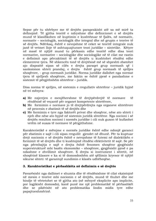 33
Sepse për tu shërbyer me të drejtën paraprakisht atë sa më mirë ta
definojmë. Të gjitha teoritë e ndryshme dhe definicionet e së drejtës
mund të klasifikohen në kuptimin e kushtëzuar të fjalës, në normativ,
normativ – sociologjik, sociologjik dhe integral dhe në grupin e teorive të
së drejtës. Ndërkaq, është e nevojshme të ceket se teoritë integrale nuk
janë të vetmet lloje të ashtuquajturave teori juridike – sintetike. Këtyre
në masë të njëjtë mund tu përkasin edhe teoritë edhe disa teori
normative, normative – sociologjike dhe sociologjike në të cilat me rastin
e definimit apo përcaktimit të së drejtës u kushtohet rëndësi edhe
elementeve tjera. Në shkencën tonë të drejtësisë më së shpeshti zbatohet
ajo dispozitë sipas së cilës e drejta paraqet grup normash që i
sanksionon shteti prandaj, e drejta është grup normash të sjelljes
shoqërore, - grup normash juridike. Norma juridike dallohet nga normat
tjera të sjelljesh shoqërore, me faktin se është pjesë e pandashme e
sistemit të përgjithshëm shtetëror – juridik.
Disa norma të sjelljes, në sistemin e rregullativ shtetëror – juridik hyjnë
në tri mënyra:
a) Me nxjerrjen e menjëhershme të drejtpërdrejtë të normave të
rëndësisë së veçantë për organet kompetente shtetërore,
b) Me formimin e normave jo të drejtpërdrejta nga organeve shtetërore
në procesin e zbatimit të së drejtës dhe
c) Me formimin e tyre nga faktorët privat dhe shoqëror, nëse ato shteti i
njeh dhe nëse ato hyjnë në sistemin juridik shtetëror. Nga nocioni i së
drejtës rezulton nocioni i normës juridike i cili nuk guxon të kufizohet
vetëm në suaza të normave të përgjithshme.
Karakteristikë e mëtejme e normës juridike është edhe ndonjë garanci
për zbatimin e sajë i cili sipas rregullit gjendet në dhunë. Për ta kuptuar
drejt nocionin e së drejtës është e nevojshme të futemi në dialektikën e
formimit të së drejtës dhe ti kushtojmë rëndësi efektivitetit të sajë. Se për
nga përmbajtja e sajë e drejta është fenomen shoqëror gjegjësisht
superstrukturë mbi bazën ekonomike – shoqërore, gjegjësisht pjesë e pa
ndashme e zhvillimit shoqërore. E drejta si instrument i shtetit, në
shoqërinë klasore e ka si të domosdoshëm atë qëllimin kryesor të njëjtë
sikurse shteti: të garantojë sundimin e klasës udhëheqëse.
3. Karakteristikat e përbashkëta në definimin e së drejtës
Pavarësisht nga dallimet e shumta dhe të rëndësishme të cilat ekzistojnë
në mesin e teorive mbi nocionin e së drejtës, mund të thuhet dhe me
bindje të vërtetohet se të gjitha ato (në mënyrë eksplicite apo implicite,
por logjikisht domosdo), kanë punë me një problematikë të përbashkët
dhe se pikërisht në ato problematika lindin midis tyre edhe
papajtueshmërinë.
 