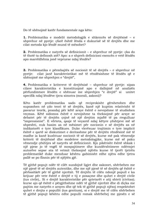 34
Do të shënojmë katër fundamentale nga këto:
1. Problematika e modelit metodologjik e shkencës së drejtësisë – e
shprehur në pyetje: çfarë është lënda e dukurisë së të drejtës dhe me
cilat metoda kjo lëndë mund të mësohet?
2. Problematika e natyrës së definicionit – e shprehur në pyetje: çka do
të thotë ta definosh atë? Apo: a e shpreh definicioni esencën e vetë lëndës
apo marrëdhënia jonë vepruese ndaj lëndës?
3. Problematika e përmbajtës së nocionit të së drejtës – e shprehur në
pyetje: cilat janë karakteristikat më të rëndësishme të lëndës që e
shënojmë me shprehjen e “drejtë”,
4. Problematika e kritereve të drejtësisë – shprehur në pyetje: sipas
cilave karakteristika e konstituojmë apo e dallojmë në analizën
përfundimtare lëndën e shënuar me shprehjen “e drejtë” si unitet
specifik ndaj lëndëve tjera simotra (morali, zakoni)?
Këto katër problematika sado që reciprokisht gërshetohen dhe
supozohen në çdo teori të së drejtës, kanë një kuptim relativisht të
pavarur teorik, prandaj për këtë arsye është e nevojshme të studiohen
veçmas. Këtë sidomos është e nevojshme ta theksojmë për arsye se
debatet për të drejtën çojnë në një drejtim mjaftë të pa rregulluar
“impresionist”. E vërteta, qasje të veçantë ndaj këtyre çështjeve më së
shpeshti, nuk hasim as në mësimet për nocionin e së drejtës as në
indikatorët e tyre klasifikues. Duke vlerësuar trajtimin e tyre implicit
është e qartë se diskutimet e deritashme për të drejtën rëndësinë më të
madhe ia kanë kushtuar nocionit të së drejtës, kurse më pak vëmendje
kriterit të drejtësisë dhe modeleve metodologjike, kurse më së paku
vëmendje çështjes së natyrës së definicionit. Kjo pikërisht është shkak i
një pjese jo të vogël të mospajtimeve dhe kundërshtimeve ndërmjet
autorëve sepse ata të vetmit theksojnë njërën kurse të tjerët tjetrën
problematikë duke menduar kështu gabimisht edhe njëra edhe tjetra
pallë se po flisnin për të njëjtën gjë.
Të gjithë popujt ndër të cilët sundojnë ligjet dhe zakonet, shërbehen me
një pjesë të së drejtës autentike, dhe me një pjesë të së drejtës që është e
përbashkët për të gjithë njerëzit. Të drejtën të cilën ndonjë popull e ka
krijuar për vete është e drejtë e tij e posaçme dhe quhet e drejtë civile
(ius civile),. Si e drejtë karakteristike për qytetarët e atij shteti (civitas);
kurse ajo që është e përgjithshme ndër të gjithë njerëzit dhe di diçka me
pajtim me natyrën e arsyes dhe që tek të gjithë popujt njësoj respektohet
quhet e drejta e popullit (ius gentium), si e drejtë me të cilën shërbehen
të gjithë popujt kështu edhe populli romak shërbehej me pjesën e së
 