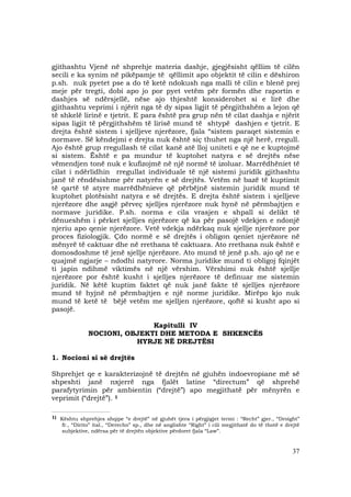 37
gjithashtu Vjenë në shprehje materia dashje, gjegjësisht qëllim të cilën
secili e ka synim në pikëpamje të qëllimit apo objektit të cilin e dëshiron
p.sh. nuk pyetet pse a do të ketë ndokush nga malli të cilin e blenë prej
meje për tregti, dobi apo jo por pyet vetëm për formën dhe raportin e
dashjes së ndërsjellë, nëse ajo thjeshtë konsiderohet si e lirë dhe
gjithashtu veprimi i njërit nga të dy sipas ligjit të përgjithshëm a lejon që
të shkelë lirinë e tjetrit. E para është pra grup nën të cilat dashja e njërit
sipas ligjit të përgjithshëm të lirisë mund të shtypë dashjen e tjetrit. E
drejta është sistem i sjelljeve njerëzore, fjala “sistem paraqet sistemin e
normave. Së këndejmi e drejta nuk është siç thuhet nga një herë, rregull.
Ajo është grup rregullash të cilat kanë atë lloj uniteti e që ne e kuptojmë
si sistem. Është e pa mundur të kuptohet natyra e së drejtës nëse
vëmendjen tonë nuk e kufizojmë në një normë të izoluar. Marrëdhëniet të
cilat i ndërlidhin rregullat individuale të një sistemi juridik gjithashtu
janë të rëndësishme për natyrën e së drejtës. Vetëm në bazë të kuptimit
të qartë të atyre marrëdhënieve që përbëjnë sistemin juridik mund të
kuptohet plotësisht natyra e së drejtës. E drejta është sistem i sjelljeve
njerëzore dhe asgjë përveç sjelljes njerëzore nuk hynë në përmbajtjen e
normave juridike. P.sh. norma e cila vrasjen e shpall si delikt të
dënueshëm i përket sjelljes njerëzore që ka për pasojë vdekjen e ndonjë
njeriu apo qenie njerëzore. Vetë vdekja ndërkaq nuk sjellje njerëzore por
proces fiziologjik. Çdo normë e së drejtës i obligon qeniet njerëzore në
mënyrë të caktuar dhe në rrethana të caktuara. Ato rrethana nuk është e
domosdoshme të jenë sjellje njerëzore. Ato mund të jenë p.sh. ajo që ne e
quajmë ngjarje – ndodhi natyrore. Norma juridike mund ti obligoj fqinjët
ti japin ndihmë viktimës në një vërshim. Vërshimi nuk është sjellje
njerëzore por është kusht i sjelljes njerëzore të definuar me sistemin
juridik. Në këtë kuptim faktet që nuk janë fakte të sjelljes njerëzore
mund të hyjnë në përmbajtjen e një norme juridike. Mirëpo kjo nuk
mund të ketë të bëjë vetëm me sjelljen njerëzore, qoftë si kusht apo si
pasojë.
Kapitulli IV
NOCIONI, OBJEKTI DHE METODA E SHKENCËS
HYRJE NË DREJTËSI
1. Nocioni si së drejtës
Shprehjet qe e karakterizojnë të drejtën në gjuhën indoevropiane më së
shpeshti janë nxjerrë nga fjalët latine “directum” që shprehë
parafytyrimin për ambientin (“drejtë”) apo megjithatë për mënyrën e
veprimit (“drejtë”). 1
__________________________________
1) Kështu shprehjes shqipe “e drejtë” në gjuhët tjera i përgjigjet termi : “Recht” gjer., “Droight”
fr., “Dirito” ital., “Derecho” sp., dhe në anglishte “Right” i cili megjithatë do të thotë e drejtë
subjektive, ndërsa për të drejtën objektive përdoret fjala “Law”.
 