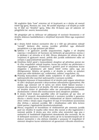 38
Në anglishte fjala “Law” orienton në të kuptuarit se e drejta në esencë
është ligj (greq. Normos; lat. Lex). Në antikë shprehja e së drejtës jo rrallë
ka të bëjë me “drejtësi” (greq. Dika dhe Di-kaion apo në zakonin në
përgjithësi lat. mores; konsuetudo).
Në përpjekjet për ta definuar në pikëpamje të nocionit fenomenin e së
drejtës shkenca bashkëkohore e drejtësisë kryesisht fillon nga supozimet
si vijon:
a) e drejta është dukuri normative dhe si e tillë ajo përcakton ndonjë
“nevojë” (kelsen) dhe norma juridike përbëhet nga dëshmitë
perspektive e jo nga pohimet për faktet.
b) Qëllimi i të gjykuarit juridik (argumentimi, logjika e së drejtës)
nxjerrja e vendimeve në harmoni me kërkesën që parashtron norma e
jo kërkimi i së vërtetës si të tillë. Përveç dëshmive (të vërteta dhe të
rrejshme) të gjykuarit moral, politik dhe juridik mbështetet edhe në
arritjen e pajtueshmërisë (parelman).
c) Drejtësia është pjesë e komunikimit shoqëror që përmban porosi me
të cilat rregullohet ndonjë kuptim, kurse kjo arrihet me përdorimin e
shprehjeve gjyqësore. Funksionet e gjuhëve janë të ndryshme kurse
shqiptimi i qëndrimeve për faktet është vetëm njëra nga ato
(Wittgenstein). Kështu në gjuhën e së drejtës jo vetëm se pohohet
diçka por edhe kërkohet ajo, urdhërohet, ndahet, rregullohet, etj.
d) Prandaj komunikimi ndodh midis subjekteve të cilat janë dhënësit
(adresarmët) dhe marrësit (adresantët) e normave juridike.
e) Subjektet kryesore të komunikimit të së drejtës janë organe shtetërore
të cilët i drejtojnë porositë e detyrueshme adresantëve (qytetarëve). Për
dallim nga sistemet më të vjetra sot shteti është faktori kryesor i
krijimit dhe zbatimit të së drejtës. Për këtë arsye pikëpamja normative
në drejtësi duhet të plotësohet edhe me procedurën institucionale
(funksionimi i shtetit dhe institucioneve tjera shoqërore politike).
f) E drejta është dukuri specifike edhe në kuptimin që ajo vlen në
mënyrë të veçantë; domosdoshmërinë e normave juridike e garanton
dhuna e shtetit kurse kriteret e vlefshmërisë së akteve individuale i
ofron vetëm e drejta sipas rregullave të saja të brendshme (autonomia
dhe tërësia e sistemit juridik). Më i rëndësishmi ndër këto kritere
është parimi i ligjshmërisë (kushtetutshmërisë).
g) Përveç rregullave të brendshme të vlefshmërisë për sistemin juridik
janë me rëndësi të madhe edhe vlerat dhe morali si dhe legjitimiteti i
sistemit politik. E drejta pra vlen vetëm nëse miratohet nga ana e
anëtarëve të bashkësisë (legjitimiteti demokratik dhe racional). Ne do
të definojmë nocionin e së drejtës ashtu që do ta karakterizojmë atë si
dukuri normative e cila shënon teknikën e posaçme të rregullimit të
sistemit shoqëror kurse mbështetet në garancinë e dhunës shtetërore.
 
