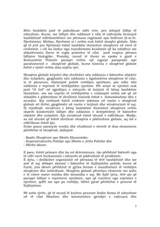 3
Këto bashkësi janë të pakufizuar ndër vete, pra mbajnë lidhje të
ndryshme. Kurse, me lidhjet dhe ndikimet e tilla të ndërsjella formojnë
bashkësinë ndërkombëtare me përmasa regjionale apo botërore (d.m.th.
Njerëzimin). Mirëpo, Njerëzimi si i vetëm nuk është shoqëri globale. Sido
që të jetë pra Njerëzimi është bashkësi themelore shoqërore në nivel të
civilizimit, i cili ka lindur nga transformimi kualitativ që ka ndodhur me
shkatërrimin fiseve të vogla primitive të cilat janë ruajtur përmes
lidhjeve biologjike. Prandaj, mund të themi se epoka e gjatë e
Komunitetit Primitiv paraqet vetëm një ngjarje paraprake apo
parahistorinë e shoqërisë globale, kurse historia e shoqërisë globale
është e vjetër vetëm disa mijëra vjet.
Shoqëria globale krijohet dhe zhvillohet nën ndikimin e faktorëve objektiv
dhe subjektiv, gjegjësisht nën ndikimin e ligjshmërive shoqërore të cilat,
si të pavarura, ekzistojnë jashtë vetëdijes njerëzore, por edhe nën
ndikimin e veprimit të vetëdijshëm njerëzor. Për arsye se njerëzit nuk
janë “të lirë“ në zgjedhjen e mënyrës së krijimit të kësaj bashkësie
themelore, ata me veprim të vetëdijshëm e realizojnë vetëm atë që në
shkallën e pikërishme të zhvillimit historik është e domosdoshme dhe e
mundur. Kjo rrethanë është evidente sidomos në rastin e shoqërisë
globale në tërësi, gjegjësisht në rastin e krijimit dhe strukturimit të saj.
Si rrjedhojë, struktura e kësaj bashkësie themelore shoqërore vetëm
shpreh konkretisht lidhjet dhe ndikimin e drejtpërdrejt të faktorëve
objektiv dhe subjektiv. Kjo strukturë është shumë e ndërlikuar. Madje,
sa më shumë që është zhvilluar shoqëria e pikërishme globale, aq më e
ndërlikuar është kjo.
Duke pasur parasysh vendin dhe rëndësinë e vërtetë të disa elementeve
përbërëse të shoqërisë, dallojmë:
- Bazën Shoqërore apo Sferën Ekonomike;
- Superstrukturën Politike apo Sferën e Jetës Politike dhe
- Sferën Ideore.
E para, është primare dhe ka rol determinues. Ajo përfshinë faktorët nga
të cilët varet funksionimi i mënyrës së pikërishme të prodhimit;
E dyta, i dedikohet organizimit në përmasa të tërë bashkësisë dhe me
anë të saj shfaqet aksioni i faktorëve të llojllojshëm politik; kurse së
fundi, jeta ideore përfshinë të gjitha format e manifestimit të vetëdijes
shoqërore dhe individuale. Shoqëria globale përmban elemente me anën
e të cilave matet statika dhe dinamika e saj. Me fjalë tjera, tërë ajo që
paraqet lidhjet e veprimeve njerëzore, apo që rezulton nga veprimet e
njerëzve, qoftë me apo pa vetëdije, bëhet pjesë përbërëse e procese të
llojllojshme.
Në anën tjetër, që të mund të kryhen proceset lindin forma të ndryshme
në të cilat fiksohen dhe konstatohen gjendjet e caktuara dhe
 